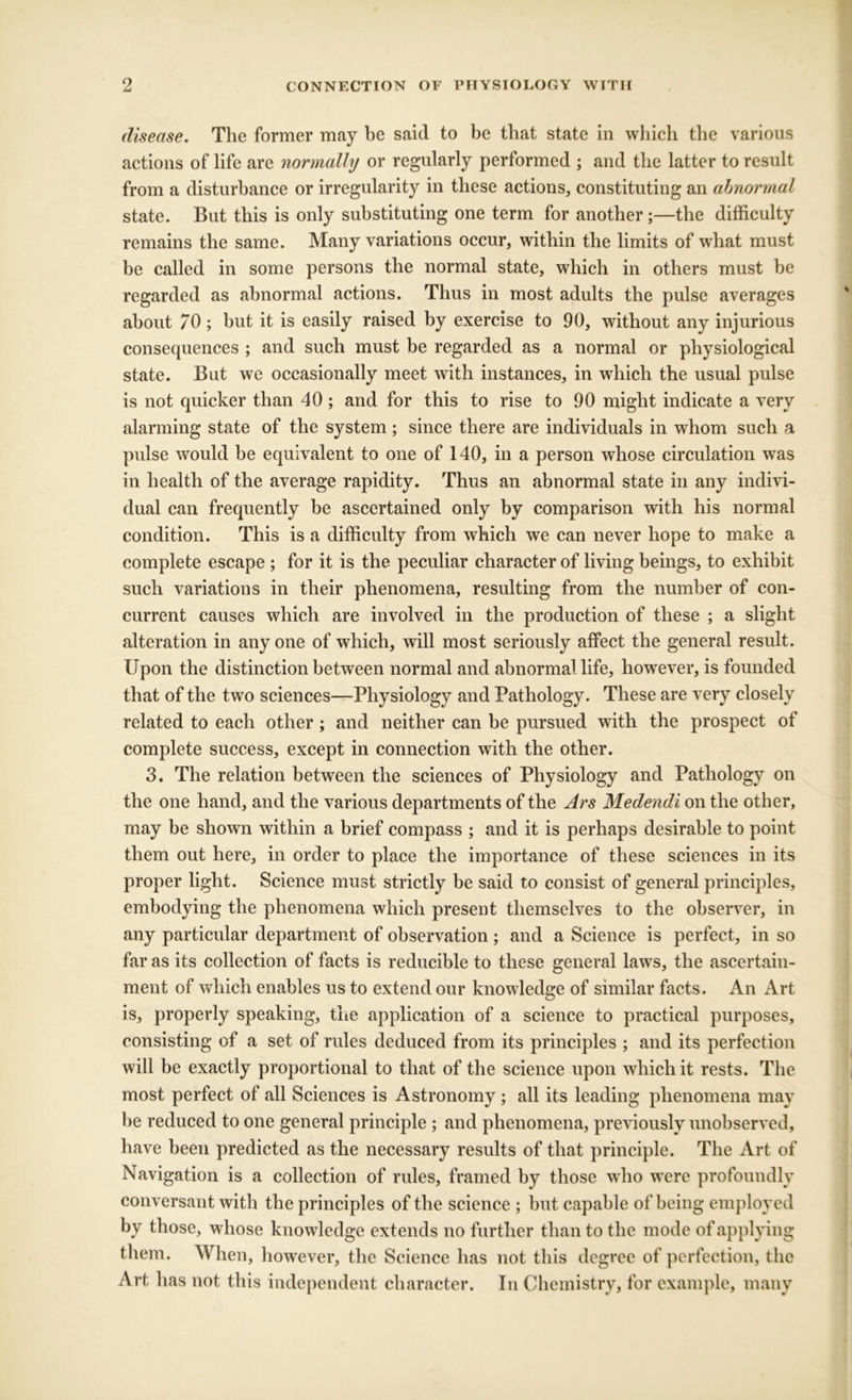 disease. The former may be said to be that state in wliicb the various actions of life are normally or regularly performed ; and the latter to result from a disturbance or irregularity in these actions, constituting an abnormal state. But this is only substituting one term for another ;—the difficulty remains the same. Many variations occur, within the limits of what must be called in some persons the normal state, which in others must he regarded as abnormal actions. Thus in most adults the pulse averages about 70; but it is easily raised by exercise to 90, without any injurious consequences ; and such must be regarded as a normal or physiological state. But we occasionally meet with instances, in which the usual pulse is not quicker than 40 ; and for this to rise to 90 might indicate a very alarming state of the system; since there are individuals in whom such a pulse would be equivalent to one of 140, in a person whose circulation was in health of the average rapidity. Thus an abnormal state in any indivi- dual can frequently be ascertained only by comparison with his normal condition. This is a difficulty from which we can never hope to make a complete escape ; for it is the peculiar character of living beings, to exhibit such variations in their phenomena, resulting from the number of con- current causes which are involved in the production of these ; a slight alteration in any one of which, will most seriously affect the general result. Upon the distinction between normal and abnormal life, however, is founded that of the two sciences—Physiology and Pathology. These are very closely related to each other ; and neither can be pursued with the prospect of complete success, except in connection with the other. 3. The relation between the sciences of Physiology and Pathology on the one hand, and the various departments of the Ars Medendi on the other, may be shown within a brief compass ; and it is perhaps desirable to point them out here, in order to place the importance of these sciences in its proper light. Science must strictly be said to consist of general principles, embodying the phenomena which present themselves to the observer, in any particular department of observation; and a Science is perfect, in so far as its collection of facts is reducible to these general laws, the ascertain- ment of which enables us to extend our knowledge of similar facts. An Art is, properly speaking, the application of a science to practical purposes, consisting of a set of rules deduced from its principles ; and its perfection will be exactly proportional to that of the science upon which it rests. The most perfect of all Sciences is Astronomy; all its leading phenomena may be reduced to one general principle ; and phenomena, previously unobserved, have been predicted as the necessary results of that principle. The Art of Navigation is a collection of rules, framed by those who were profoundly conversant with the principles of the science ; but capable of being employed by those, whose knowledge extends no further than to the mode of applying them. When, however, the Science has not this degree of perfection, the Art has not this independent character. In Chemistry, for example, many