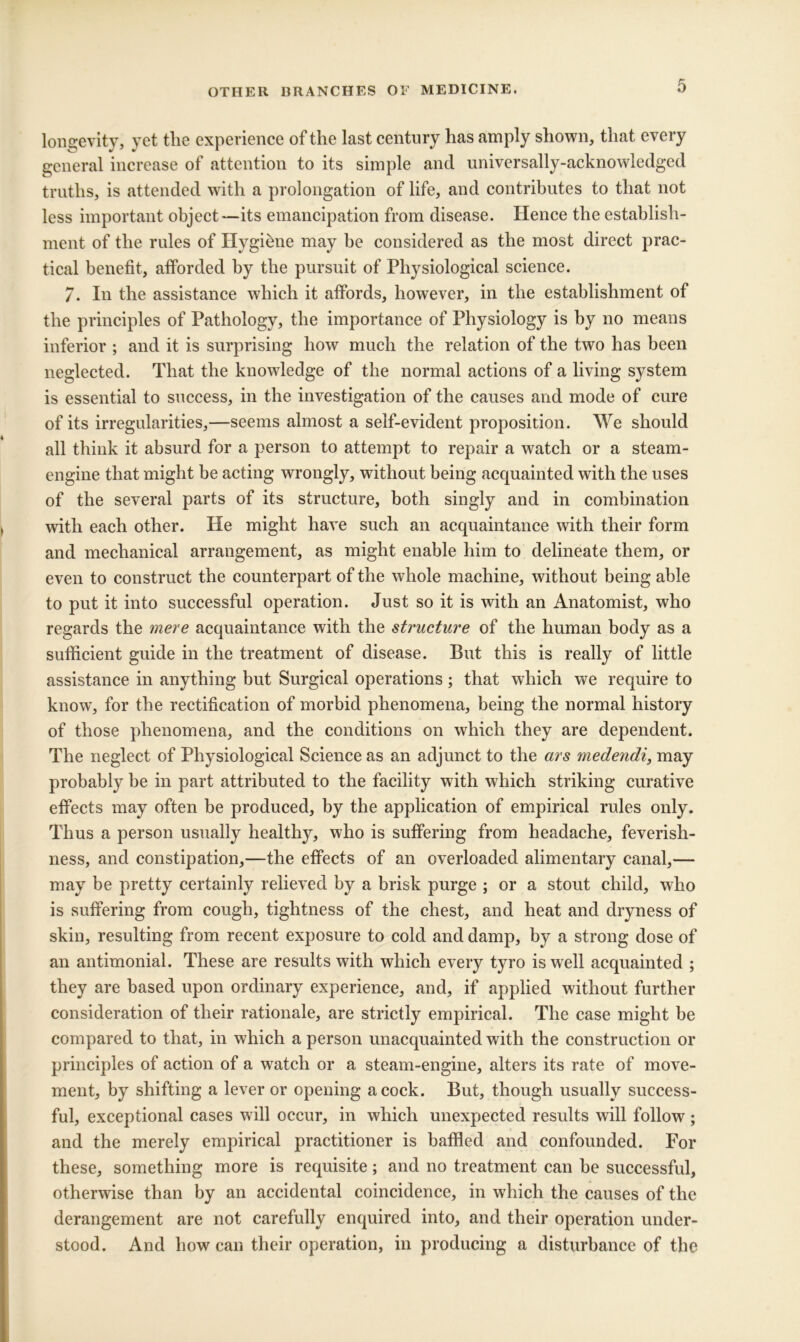 longevity, yet the experience of the last century has amply shown, that every general increase of attention to its simple and universally-acknowledged truths, is attended with a prolongation of life, and contributes to that not less important object—its emancipation from disease. Hence the establish- ment of the rules of Hygiene may be considered as the most direct prac- tical benefit, afforded by the pursuit of Physiological science. 7. In the assistance which it affords, however, in the establishment of the principles of Pathology, the importance of Physiology is by no means inferior ; and it is surprising how much the relation of the two has been neglected. That the knowledge of the normal actions of a living system is essential to success, in the investigation of the causes and mode of cure of its irregularities,—seems almost a self-evident proposition. We should all think it absurd for a person to attempt to repair a watch or a steam- engine that might be acting wrongly, without being acquainted with the uses of the several parts of its structure, both singly and in combination with each other. He might have such an acquaintance with their form and mechanical arrangement, as might enable him to delineate them, or even to construct the counterpart of the whole machine, without being able to put it into successful operation. Just so it is with an Anatomist, who regards the mere acquaintance with the structure of the human body as a sufficient guide in the treatment of disease. But this is really of little assistance in anything but Surgical operations ; that which we require to know, for the rectification of morbid phenomena, being the normal history of those phenomena, and the conditions on which they are dependent. The neglect of Physiological Science as an adjunct to the ars medendi, may probably be in part attributed to the facility with which striking curative effects may often be produced, by the application of empirical rules only. Thus a person usually healthy, who is suffering from headache, feverish- ness, and constipation,—the effects of an overloaded alimentary canal,— may be pretty certainly relieved by a brisk purge ; or a stout child, who is suffering from cough, tightness of the chest, and heat and dryness of skin, resulting from recent exposure to cold and damp, by a strong dose of an antimonial. These are results with which every tyro is well acquainted ; they are based upon ordinary experience, and, if applied without further consideration of their rationale, are strictly empirical. The case might be compared to that, in which a person unacquainted with the construction or principles of action of a watch or a steam-engine, alters its rate of move- ment, by shifting a lever or opening acock. But, though usually success- ful, exceptional cases will occur, in which unexpected results will follow ; and the merely empirical practitioner is baffled and confounded. For these, something more is requisite; and no treatment can be successful, otherwise than by an accidental coincidence, in which the causes of the derangement are not carefully enquired into, and their operation under- stood. And how can their operation, in producing a disturbance of the