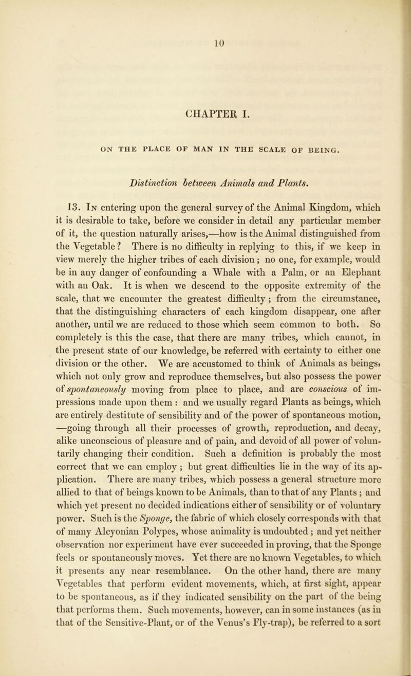 CHAPTER I. ON THE PLACE OF MAN IN THE SCALE OF BEING. Distinction between Animals and Plants. 13. In entering upon the general survey of the Animal Kingdom, which it is desirable to take, before we consider in detail any particular member of it, the question naturally arises,—how is the Animal distinguished from the Vegetable? There is no difficulty in replying to this, if we keep in view merely the higher tribes of each division; no one, for example, would be in any danger of confounding a Whale with a Palm, or an Elephant with an Oak. It is when we descend to the opposite extremity of the scale, that we encounter the greatest difficulty; from the circumstance, that the distinguishing characters of each kingdom disappear, one after another, until we are reduced to those which seem common to both. So completely is this the case, that there are many tribes, which cannot, in the present state of our knowledge, be referred with certainty to either one division or the other. We are accustomed to think of Animals as beings> which not only grow and reproduce themselves, but also possess the power of spo7itaneously moving from place to place, and are conscio2is of im- pressions made upon them : and we usually regard Plants as beings, which are entirely destitute of sensibility and of the power of spontaneous motion, —going through all their processes of growth, reproduction, and decay, alike unconscious of pleasure and of pain, and devoid of all power of volun- tarily changing their condition. Such a definition is probably the most correct that we can employ ; but great difficulties lie in the way of its ap- plication. There are many tribes, which possess a general structure more allied to that of beings known to be Animals, than to that of any Plants ; and which yet present no decided indications either of sensibility or of voluntary power. Such is the Sponge^ the fabric of which closely corresponds with that of many Alcyonian Polypes, whose animality is undoubted ; and yet neither observation nor experiment have ever succeeded in proving, that the Sponge feels or spontaneously moves. Yet there are no known Vegetables, to which it presents any near resemblance. On the other hand, there are many Vegetables that perform evident movements, which, at first sight, appear to be spontaneous, as if they indicated sensibility on the part of the being that performs them. Such movements, however, can in some instances (as in that of the Sensitive-Plant, or of the Venus’s Fly-trap), be referred to a sort