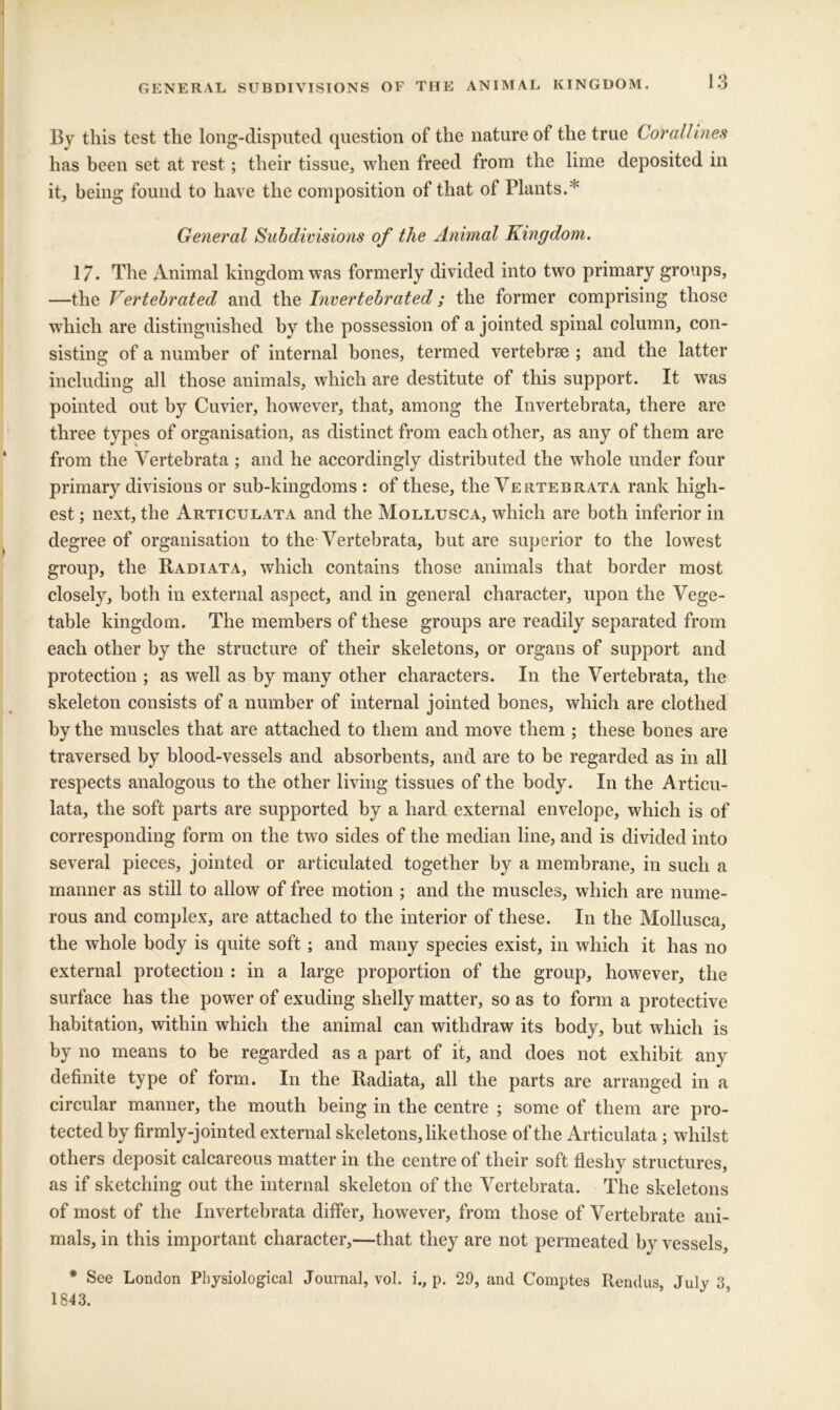 GENERAL SUBDIVISIONS OF THE ANIMAL KINGDOM. By this test the long-disputed question of the nature of the true Corallines has been set at rest; their tissue, when freed from the lime deposited in it, being found to have the composition of that of Plants.* General Subdivisions of the Animal Kingdom. 17. The Animal kingdom was formerly divided into two primary groups, —the Vertehrated and the Invertebrated; the former comprising those which are distinguished by the possession of a jointed spinal column, con- sisting of a number of internal bones, termed vertebrce ; and the latter including all those animals, which are destitute of this support. It wtis pointed out by Cuvier, however, that, among the Invertebrata, there are three types of organisation, as distinct from each other, as any of them are from the Vertebrata ; and he accordingly distributed the whole under four primary divisions or sub-kingdoms : of these, the Vertebrata rank high- est ; next, the Articulata and the Mollusca, which are both inferior in degree of organisation to the Vertebrata, but are superior to the lowest group, the Radiata, which contains those animals that border most closely, both in external aspect, and in general character, upon the Vege- table kingdom. The members of these groups are readily separated from each other by the structure of their skeletons, or organs of support and protection ; as well as by many other characters. In the Vertebrata, the skeleton consists of a number of internal jointed bones, which are clothed by the muscles that are attached to them and move them ; these bones are traversed by blood-vessels and absorbents, and are to be regarded as in all respects analogous to the other living tissues of the body. In the Articu- lata, the soft parts are supported by a hard external envelope, which is of corresponding form on the two sides of the median line, and is divided into several pieces, jointed or articulated together by a membrane, in such a manner as still to allow of free motion ; and the muscles, which are nume- rous and complex, are attached to the interior of these. In the Mollusca, the whole body is quite soft; and many species exist, in which it has no external protection : in a large proportion of the group, however, the surface has the power of exuding shelly matter, so as to form a protective habitation, within which the animal can withdraw its body, but which is by no means to be regarded as a part of it, and does not exhibit any definite type of form. In the Radiata, all the parts are arranged in a circular manner, the mouth being in the centre ; some of them are pro- tected by firmly-join ted external skeletons, like those of the Articulata ; whilst others deposit calcareous matter in the centre of their soft fleshy structures, as if sketching out the internal skeleton of the Vertebrata. The skeletons of most of the Invertebrata differ, however, from those of Vertebrate ani- mals, in this important character,—that they are not permeated by \Tssels, * See London Physiological Journal, vol. i., p. 29, and Comptes Rendus, July 3, 1843.