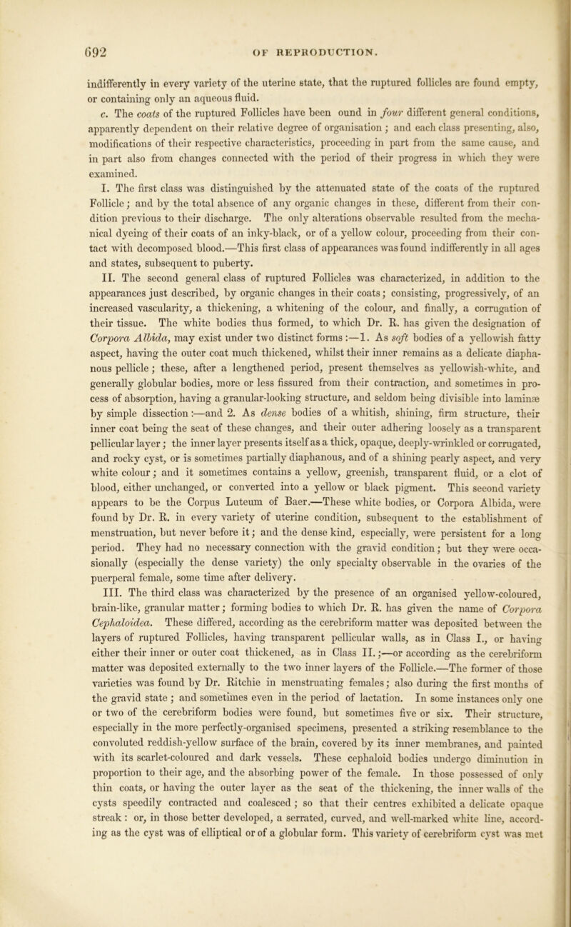 indifferently in every variety of the uterine state, that the ruptured follicles are found empty, or containing only an aqueous fluid. c. The coats of the ruptured Follicles have been ound in four different general conditions, apparently dependent on their relative degree of organisation ; and each class presenting, also, modifications of their respective characteristics, proceeding in part from the same cause, and in part also from changes connected with the period of their progress in which they were examined. I. The first class was distinguished by the attenuated state of the coats of the ruptured Follicle; and by the total absence of any organic changes in these, different from their con- dition previous to their discharge. The only alterations observable resulted from the mecha- nical dyeing of their coats of an inky-black, or of a yellow colour, proceeding from their con- tact with decomposed blood.—This first class of appearances was found indifferently in all ages and states, subsequent to puberty. II. The second general class of ruptured Follicles was characterized, in addition to the appearances just described, by organic changes in their coats; consisting, progressively, of an increased vascularity, a thickening, a whitening of the colour, and finally, a corrugation of their tissue. The white bodies thus formed, to which Dr. R. has given the designation of Corpora Alhida, may exist under two distinct forms :—1. As soft bodies of a yellowish fatty aspect, having the outer coat much thickened, whilst their inner remains as a delicate diapha- nous pellicle; these, after a lengthened period, present themselves as yellowish-white, and generally globular bodies, more or less fissured from their contraction, and sometimes in pro- cess of absorption, having a granular-looking structure, and seldom being divisible into laminae by simple dissection:—and 2. As dense bodies of a whitish, shining, fii-m structure, their inner coat being the seat of these changes, and their outer adhering loosely as a transparent pellicular layer; the inner layer presents itself as a thick, opaque, deeply-wrinkled or corrugated, and rocky cyst, or is sometimes partially diaphanous, and of a shining pearly aspect, and very white colour; and it sometimes contains a yellow, greenish, transparent fluid, or a clot of blood, either unchanged, or converted into a yellow or black pigment. This seeond variety appears to be the Corpus Luteum of Baer.—These white bodies, or Corpora Albida, were found by Dr. R. in every variety of uterine condition, subsequent to the establishment of menstruation, but never before it; and the dense kind, especially, were persistent for a long period. They had no necessary connection with the gravid condition; but they were occa- sionally (especially the dense variety) the only specialty observable in the ovaries of the puerperal female, some time after delivery. III. The third class was characterized by the presence of an organised yellow-coloured, brain-like, granular matter; forming bodies to which Dr. R. has given the name of Corpora Cephaloidea. These differed, according as the cerebrifonn matter was deposited between the layers of ruptured Follicles, having transparent pellicular walls, as in Class I., or having either their inner or outer coat thickened, as in Class II.;—or according as the cerebrifonn matter was deposited externally to the two inner layers of the Follicle.—The former of those varieties was found by Dr. Ritchie in menstruating females; also during the first months of the gravid state ; and sometimes even in the period of lactation. In some instances only one or two of the cerebriform bodies were found, but sometimes five or six. Their stnicture, especially in the more perfectly-organised specimens, presented a striking resemblance to the convoluted reddish-yellow surface of the brain, covered by its inner membranes, and painted with its scarlet-coloured and dark vessels. These cephaloid bodies undergo diminution in proportion to their age, and the absorbing power of the female. In those possessed of only thin coats, or having the outer layer as the seat of the thickening, the inner walls of the cysts speedily contracted and coalesced; so that their centres exhibited a delicate opaque streak: or, in those better developed, a serrated, curved, and well-marked white line, accord- ing as the cyst was of elliptical or of a globular form. This variety of cerebriform cyst was met