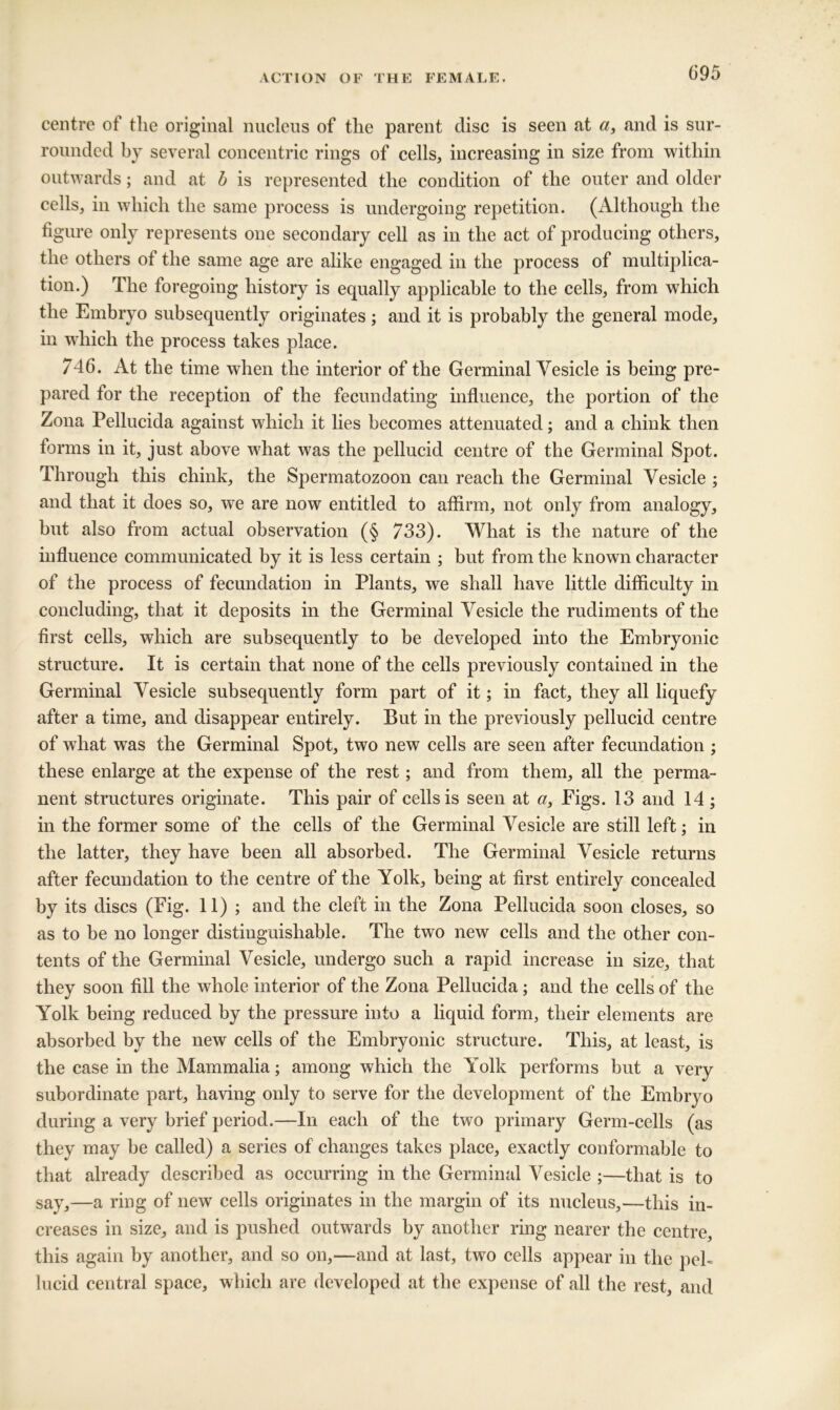 centre of the original nuelens of the parent disc is seen at and is sur- rounded by several concentric rings of cells, increasing in size from within outwards; and at h is represented the condition of the outer and older cells, in which the same process is undergoing repetition. (Although the figure only represents one secondary cell as in the act of producing others, the others of the same age are alike engaged in the process of multiplica- tion.) The foregoing history is equally applicable to the cells, from which the Embryo subsequently originates; and it is probably the general mode, in which the process takes place. 746. At the time when the interior of the Germinal Vesicle is being pre- pared for the reception of the fecundating influence, the portion of the Zona Pellucida against whieh it lies becomes attenuated; and a chink then forms in it, just above w'hat was the pellucid centre of the Germinal Spot. Through this chink, the Spermatozoon can reach the Germinal Vesicle ; and that it does so, we are now entitled to affirm, not only from analogy, but also from actual observation (§ 733). What is the nature of the influence communicated by it is less certain ; but from the known character of the process of fecundation in Plants, we shall have little difficulty in concluding, that it deposits in the Germinal Vesicle the rudiments of the first cells, which are subsequently to be developed into the Embryonic structure. It is certain that none of the cells previously contained in the Germinal Vesicle subsequently form part of it; in fact, they all liquefy after a time, and disappear entirely. But in the previously pellucid centre of what was the Germinal Spot, two new cells are seen after fecundation ; these enlarge at the expense of the rest; and from them, all the perma- nent structures originate. This pair of cells is seen at «, Figs. 13 and 14 ; in the former some of the cells of the Germinal Vesicle are still left; in the latter, they have been all absorbed. The Germinal Vesicle returns after fecundation to the centre of the Yolk, being at first entirely concealed by its discs (Fig. 11); and the cleft in the Zona Pellucida soon closes, so as to be no longer distinguishable. The two new cells and the other con- tents of the Germinal Vesicle, undergo such a rapid increase in size, that they soon fill the whole interior of the Zona Pellucida; and the cells of the Yolk being reduced by the pressure into a liquid form, their elements are absorbed by the new cells of the Embryonic structure. This, at least, is the case in the Mammalia; among which the Yolk performs but a very subordinate part, having only to serve for the development of the Embryo during a very brief period.—In each of the two primary Germ-cells (as they may be called) a series of changes takes place, exactly conformable to that already described as occurring in the Germinal Vesicle ;—that is to say,—a ring of new cells originates in the margin of its nucleus,—this in- creases in size, and is pushed outwards by another ring nearer the centre, this again by another, and so on,—and at last, two cells appear in the peh lucid central space, which are developed at the expense of all the rest, and