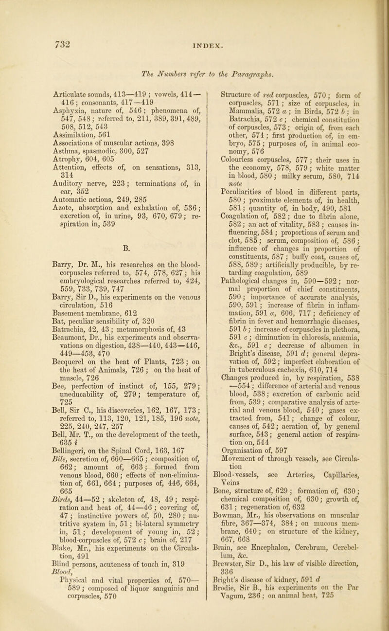 The NumJbers refer to the Paragraphs. Articulate sounds, 413—419 ; vowels, 414— 416 ; consonants, 417—419 Asphyxia, nature of, 546; phenomena of, 547, 548 ; referred to, 211, 389, 391, 489, 508, 512, 543 Assimilation, 561 Associations of muscular actions, 398 Asthma, spasmodic, 300, 527 Atrophy, 604, 605 Attention, elfects of, on sensations, 313, 314 Auditory nerve, 223; terminations of, in ear, 352 Automatic actions, 249, 285 Azote, absorption and exhalation of, 536; excretion of, in urine, 93, 670, 679; re- spiration in, 539 B. Barry, Dr. M., his researches on the blood- corpuscles referred to, 574, 578, 627; his embryological researches referred to, 424, 559, 733, 739, 747 Barry, Sir D., his experiments on the venous circulation, 516 Basement membrane, 612 Bat, peculiar sensibility of, 320 Batrachia, 42, 43 ; metamorphosis of, 43 Beaumont, Dr., his experiments and observa- vations on digestion, 438—440, 443—446, 449—453, 470 Becquerel on the heat of Plants, 723 ; on the heat of Animals, 726 ; on the heat of muscle, 726 Bee, perfection of instinct of, 155, 279; uneducability of, 279; temperature of, 725 Bell, Sir 0., his discoveries, 162, 167, 173; referred to, 113, 120, 121, 185, 196 note, 225, 240, 247, 257 Bell, Mr. T., on the development of the teeth, 635 * Bellingeri, on the Spinal Cord, 163, 167 Bile, secretion of, 660—665 ; composition of, 662; amount of, 663; formed from venous blood, 660; effects of non-elimina- tion of, 661, 664; purposes of, 446, 664, 665 Birds, 44—52 ; skeleton of, 48, 49; respi- ration and heat of, 44—46 ; covering of, 47; instinctive powers of, 50, 280; nu- tritive system in, 51; bi-lateral symmetry in, 51; development of young in, 52; blood-corpuscles of, 572 c; brain of, 217 Blake, Mr., his experiments on the Circula- tion, 491 Blind persons, acuteness of touch in, 319 Blood, Physical and vital properties of, 570— 589 ; composed of liquor sanguinis and corpuscles, 570 Structure of red corpuscles, 570 ; form of corpuscles, 571; size of corpuscles, in Mammalia, 572 a ; in Birds, 572 b ; in Batrachia, 572 c; chemical constitution of corpuscles, 573; origin of, from each other, 574; first production of, in em- bryo, 575 ; purposes of, in animal eco- nomy, 576 Colourless corpuscles, 577; their uses in the economy, 578, 579 ; white matter in blood, 580 ; milky serum, 580, 714 note Peculiarities of blood in different parts, 580 ; proximate elements of, in health, 581; quantity of, in body, 490, 581 Coagulation of, 582 ; due to fibrin alone, 582 ; an act of vitality, 583 ; causes in- fluencing, 584 ; proportions of serum and clot, 585 ; serum, composition of, 586 ; influence of changes in proportion of constituents, 587; buffy coat, causes of, 588, 589 ; artificially producible, by re- tarding coagulation, 589 Pathological changes in, 590—592 ; nor- mal proportion of chief constituents, 590; importance of accurate analysis, 590, 591 ; increase of fibrin in inflam- mation, 591 a, 606, 717; deficiency of fibrin in fever and hemorrhagic diseases, 591 b; increase of corpuscles in plethora, 591 c ; diminution in chlorosis, ansemia, &c., 591 e; decrease of albumen in Bright’s disease, 591 d] general depra- vation of, 592 ; imperfect elaboration of in tuberculous cachexia, 610, 714 Changes produced in, by respiration, 538 —554; difference of arterial and venous blood, 538; excretion of carbonic acid from, 539 ; comparative analysis of arte- rial and venous blood, 540; gases ex- tracted from, 541; change of colour, causes of, 542; aeration of, by general surface, 543; general action of respira- tion on, 544 Organisation of, 597 Movement of through vessels, see Circula- tion Blood-vessels, see Arteries, Capillaries, Veins Bone, structure of, 629 ; formation of, 630 ; chemical composition of, 630; growth of, 631; regeneration of, 632 Bowman, Mr., his observations on muscular fibre, 367—374, 384; on mucous mem- brane, 640 ; on structure of the kidney, 667, 668 Brain, see Encephalon, Cerebrum, Cerebel- lum, &c. Brewster, Sir D., his law of visible direction, 336 Bright’s disease of kidney, 591 d Brodie, Sir B., his experiments on the Par Vagum, 236; on animal heat, 725