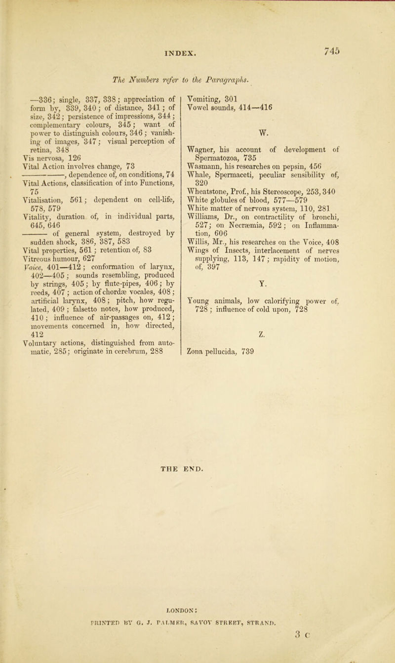 The Numlers refer to the Paragraphs. —336; single, 337, 338; appreciation of form by, 339, 340; of distance, 341 ; of size, 342; persistence of impressions, 344; complementary colours, 345; want of power to distinguish colours, 346 ; vanish- ing of images, 347; visual perception of retina, 348 Vis nervosa, 126 Vital Action involves change, 73 , dependence of, on conditions, 74 Vital Actions, classification of into Functions, 75 Vitalisation, 561; dependent on cell-life, 578, 579 Vitality, duration of, in individual parts, 645, 646 of general system, destroyed by sudden shock, 386, 387, 583 Vital properties, 561; retention of, 83 Vitreous humour, 627 Voice, 401—412 ; conformation of larynx, 402—405 ; sounds resembling, produced by strings, 405; by flute-pipes, 406; by reeds, 407 ; action of chordae vocales, 408; artificial larynx, 408; pitch, how regu- lated, 409 ; falsetto notes, how produced, 410 ; influence of air-passages on, 412 ; movements concerned in, how directed, 412 Voluntary actions, distinguished from auto- matic, 285; originate in cerebrum, 288 Vomiting, 301 Vowel sounds, 414—416 W. Wagner, his account of development of Spermatozoa, 735 Wasmann, his researches on pepsin, 456 Whale, Spermaceti, peculiar sensibility of, 320 Wheatstone, Prof., his Stereoscope, 253,340 White globules of blood, 577—579 White matter of nervous system, 110, 281 Williams, Dr., on contractility of bronchi, 527; on Necrsemia, 592; on Inflamma- tion, 606 Willis, Mr., his researches on the Voice, 408 Wings of Insects, interlacement of nerves supplying, 113, 147; rapidity of motion, of, 397 Y. Young animals, low calorifying power of, 728 ; influence of cold upon, 728 Z. Zona pellucida, 739 THE END. 3 (' LONDON: PRINTED RY G. .1. PALMER, SAVOY STREET, STRAND.