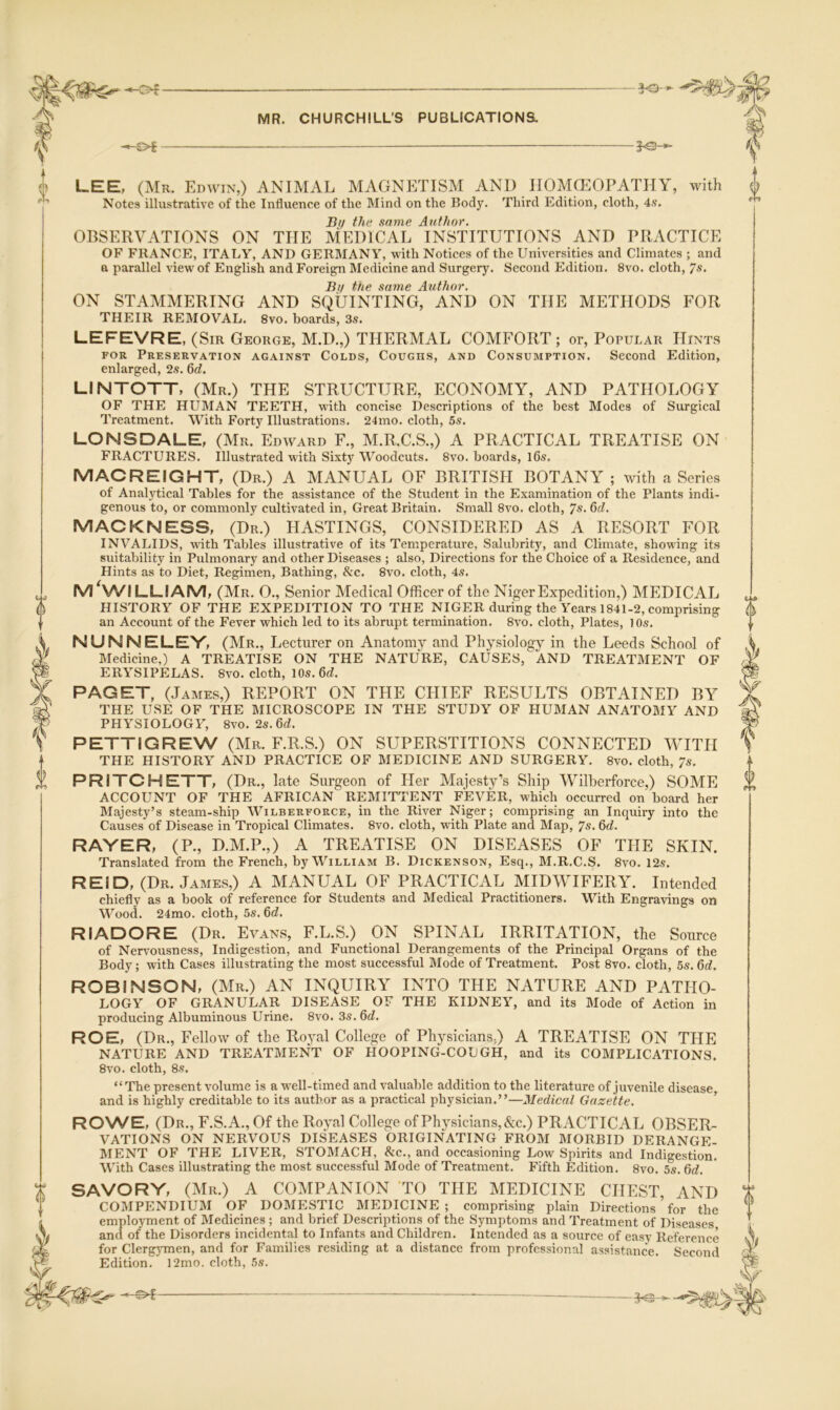 -of LEE, (Mr. Edavin,) ANIMAL MAGNETISM AND HOMEOPATHY, Avith Notes illustrative of the Influence of the Mind on the BodJ^ Third Edition, cloth, 4s, Si/ the same Author. OBSERVATIONS ON THE MEDICAL INSTITUTIONS AND PRACTICE OF FRANCE, ITALY, AND GERMANY, with Notices of the Universities and Climates ; and a parallel view of English and Foreign Medicine and Surgery. Second Edition. 8vo. cloth, 7s. Bt/ the same Author. ON STAMMERING AND SQUINTING, AND ON THE METHODS FOR THEIR REMOVAL. 8vo. boards, 3s. LEFEVRE, (Sir George, M.D.,) THERMAL COMFORT; or. Popular Hints FOR Preservation against Colds, Coughs, and Consumption. Second Edition, enlarged, 2s. Qd. LINTOTT, (Mr.) THE STRUCTURE, ECONOMY, AND PATHOLOGY OF THE HUMAN TEETH, with concise Descriptions of the best Modes of Surgical Treatment. With Forty Illustrations. 24mo. cloth, 5s. LONSDALE, (Mr. Edward F., M.R.C.S.,) A PRACTICAL TREATISE ON FRACTURES. Illustrated with Sixty Woodcuts. 8vo. boards, l6s. MACREIGHT, (Dr.) A AIANUAL OF BRITISH BOTANY ; with a Series of Analytical Tables for the assistance of the Student in the Examination of the Plants indi- genous to, or commonly cultivated in. Great Britain. Small 8vo. cloth, 7^- ^d. MACKNESS, (Dr.) HASTINGS, CONSIDERED AS A RESORT FOR INVALIDS, with Tables illustrative of its Temperature, Salubrity, and Climate, showing its suitability in Pulmonary and other Diseases ; also. Directions for the Choice of a Residence, and Hints as to Diet, Regimen, Bathing, &c. 8vo. cloth, 4s. M ^WILLIAM, (Mr. 0., Senior Medical Officer of the Niger Expedition,) MEDICAL HISTORY OF THE EXPEDITION TO THE NIGER during the Years 1841-2, comprising an Account of the Fever which led to its abrupt termination. 8vo. cloth. Plates, 10s. NUNNELEY, (Mr., Lecturer on Anatomy and Physiology in the Leeds School of Medicine,) A TREATISE ON THE NATURE, CAUSES, AND TREATMENT OF ERYSIPELAS. 8vo. cloth, 10s. 6d. PAGET, (James,) REPORT ON THE CHIEF RESULTS OBTAINED BY THE USE OF THE MICROSCOPE IN THE STUDY OF HUMAN ANATOMY AND PHYSIOLOGY, 8vo. 2s.6d. PETTIGREW (Mr. F.R.S.) ON SUPERSTITIONS CONNECTED WITH THE HISTORY AND PRACTICE OF MEDICINE AND SURGERY. 8vo. cloth, 7s. PRITCHETT, (Dr., late Surgeon of Her Majesty’s Ship Wilherforce,) SOME ACCOUNT OF THE AFRICAN REMITTENT FEVER, which occurred on board her Majesty’s steam-ship Wilberforce, in the River Niger; comprising an Inquiry into the Causes of Disease in Tropical Climates. 8vo. cloth, with Plate and Map, 7s. flrf. RAYER, (P., D.M.P.,) A TREATISE ON DISEASES OF THE SKIN. Translated from the French, by William B. Dickenson, Esq., M.R.C.S. 8vo. 12s. REID, (Dr. James,) A MANUAL OF PRACTICAL MIDWIFERY. Intended chiefly as a book of reference for Students and Medical Practitioners. With Engravings on Wood. 24mo. cloth, 5s. 6d. RIADORE (Dr. Evans, F.L.S.) ON SPINAL IRRITATION, the Source of Nervousness, Indigestion, and Functional Derangements of the Principal Organs of the Body; with Cases illustrating the most successful Mode of Treatment. Post 8vo. cloth, 5s. 6d. ROBINSON, (Mr.) AN INQUIRY INTO THE NATURE AND PATHO- LOGY OF GRANULAR DISEASE OF THE KIDNEY, and its Mode of Action in producing Albuminous Urine. 8vo. 3s. 6d. ROE, (Dr., Fellow of the Ro}^! College of Physicians,) A TREATISE ON THE NATURE AND TREATMENT OF HOOPING-COUGH, and its COIMPLICATIONS. 8vo. cloth, 8s. “The present volume is a well-timed and valuable addition to the literature of juvenile disease, and is highly creditable to its author as a practical physician.”—Medical Gazette. ' RONA^E, (Dr., F.S.A., Of the Royal College of Physicians, &c.) PRACTICAL OBSER- VATIONS ON NERVOUS DISEASES ORIGINATING FROM MORBID DERANGE- MENT OF THE LIVER, STOMACH, &c., and occasioning Low Spirits and Indigestion. With Cases illustrating the most successful Mode of Treatment. Fifth Edition. 8vo. 5s. 6d. SAVORY, (Mr.) A COMPANION ’TO THE MEDICINE CHEST, AND COMPENDIUM OF DOMESTIC MEDICINE; comprising plain Directions ^ for the employment of Medicines ; and brief Descriptions of the Symptoms and Treatment of Diseases and of the Disorders incidental to Infants and Children. Intended as a source of easv Reference for ClergjTnen, and for Families residing at a distance from professional assistance. Second Edition. 12mo. cloth, 5s. 0 a