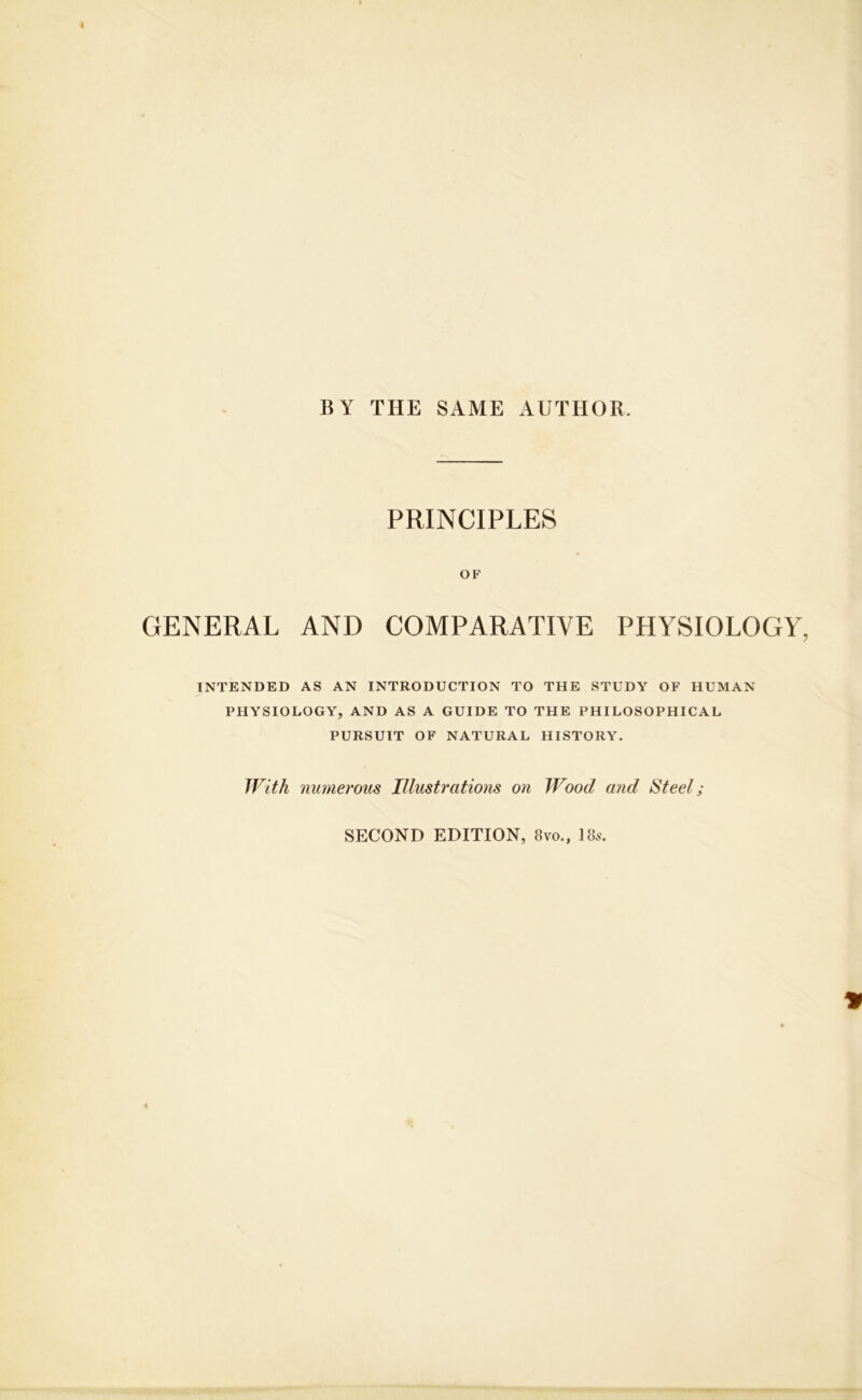 BY THE SAME AUTHOR PRINCIPLES OF GENERAL AND COMPARATIVE PHYSIOLOGY INTENDED AS AN INTRODUCTION TO THE STUDY OF HUMAN PHYSIOLOGY, AND AS A GUIDE TO THE PHILOSOPHICAL PURSUIT OF NATURAL HISTORY. With numerous Illustrations on Wood and Steel; SECOND EDITION, 8vo., 18s.