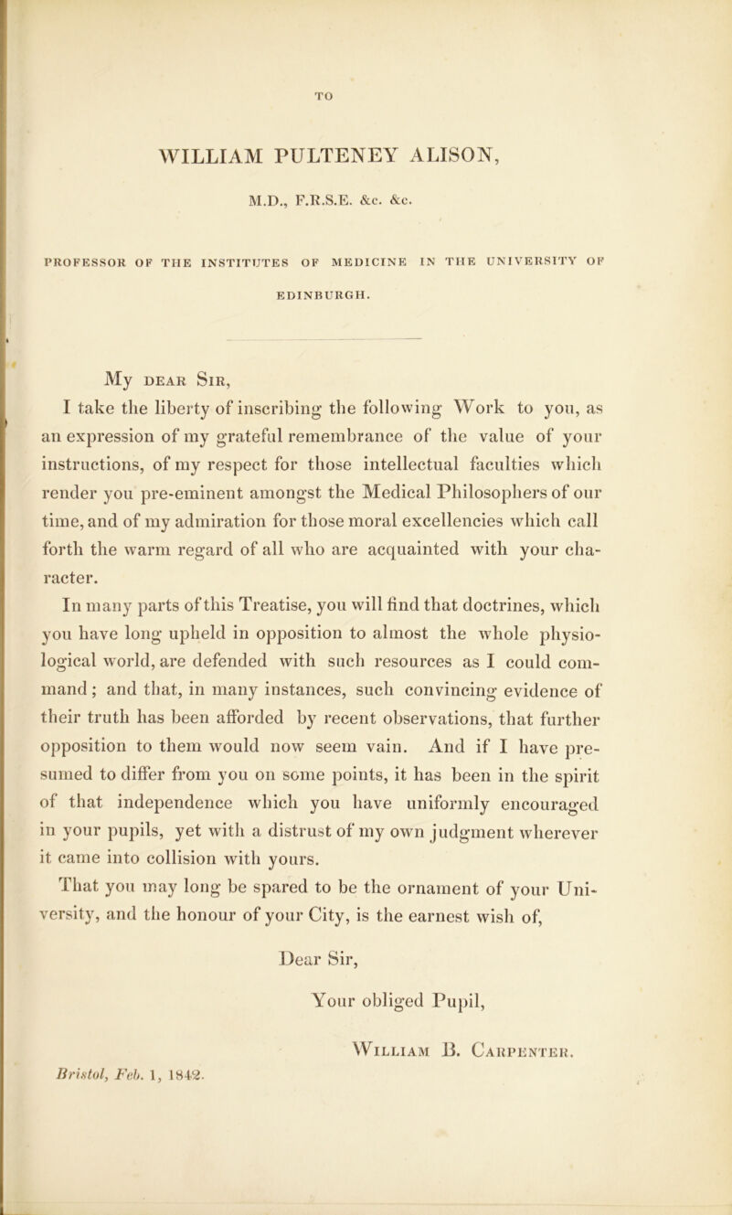TO WILLIAM PULTENEY ALISON, M.D., F.R.S.E. &c. &c. PROFESSOR OF THE INSTITUTES OF MEDICINE IN THE UNIVERSITY OF EDINBURGH. My dear Sir, I take the liberty of inscribing the following Work to yon, as an expression of my grateful remembrance of the value of your instructions, of my respect for those intellectual faculties which render you pre-eminent amongst the Medical Philosophers of our time, and of my admiration for those moral excellencies which call forth the warm regard of all who are acquainted with your cha- racter. In many parts of this Treatise, you will find that doctrines, which you have long upheld in opposition to almost the whole physio- logical world, are defended with such resources as I could com- mand ; and that, in many instances, such convincing evidence of their truth has been afforded by recent observations, that further opposition to them would now seem vain. And if I have pre- sumed to differ from you on some points, it has been in the spirit of that independence which you have uniformly encouraged in your pupils, yet with a distrust of my own judgment wherever it came into collision with yours. That you may long be spared to be the ornament of your Uni- versity, and the honour of your City, is the earnest wish of, Dear Sir, Your obliged Pupil, Bristol, Feb. 1, 1842. William 13. Carpenter