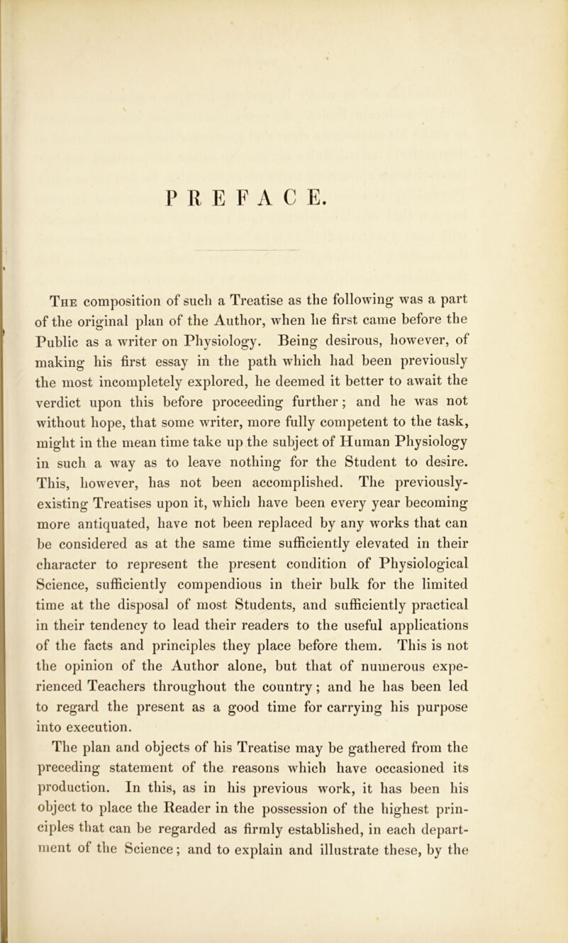 PREFACE. The composition of such a Treatise as the following was a part of the original plan of the Author, when he first came before the Public as a writer on Physiology. Being desirous, however, of making his first essay in the path which had been previously the most incompletely explored, he deemed it better to await the verdict upon this before proceeding further; and he was not without hope, that some writer, more fully competent to the task, might in the mean time take up the subject of Human Physiology in such a way as to leave nothing for the Student to desire. This, however, has not been accomplished. The previously- existing Treatises upon it, which have been every year becoming more antiquated, have not been replaced by any works that can be considered as at the same time sufficiently elevated in their character to represent the present condition of Physiological Science, sufficiently compendious in their bulk for the limited time at the disposal of most Students, and sufficiently practical in their tendency to lead their readers to the useful applications of the facts and principles they place before them. This is not the opinion of the Author alone, but that of numerous expe- rienced Teachers throughout the country; and he has been led to regard the present as a good time for carrying his purpose into execution. The plan and objects of his Treatise may be gathered from the preceding statement of the reasons which have occasioned its production. In this, as in his previous work, it has been his object to place the Reader in the possession of the highest prin- ciples that can be regarded as firmly established, in each depart- ment of the Science; and to explain and illustrate these, by the