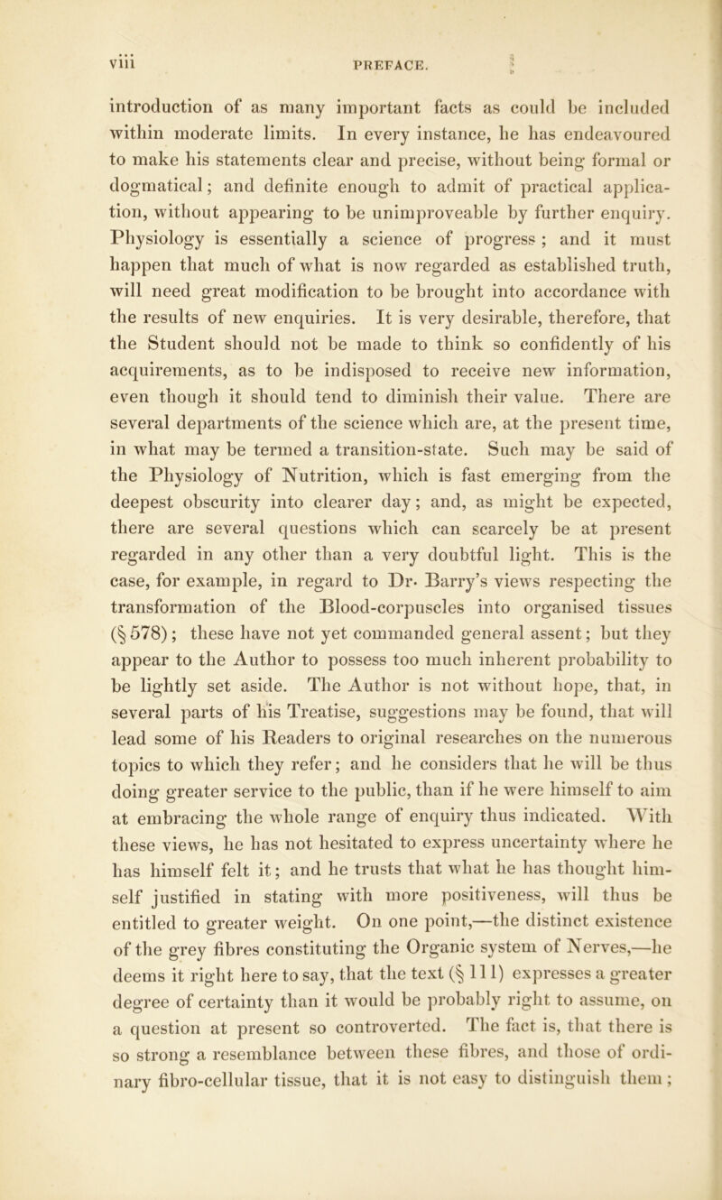 introduction of as many important facts as could be included within moderate limits. In every instance, he has endeavoured to make his statements clear and precise, without being* formal or dogmatical; and definite enough to admit of practical applica- tion, without appearing to be unimproveable by further enquiry. Physiology is essentially a science of progress ; and it must happen that much of what is now regarded as established truth, will need great modification to be brought into accordance with the results of new enquiries. It is very desirable, therefore, that the Student should not be made to think so confidently of his acquirements, as to be indisposed to receive new information, even though it should tend to diminish their value. There are several departments of the science which are, at the present time, in what may be termed a transition-state. Such may be said of the Physiology of Nutrition, which is fast emerging from the deepest obscurity into clearer day; and, as might be expected, there are several questions which can scarcely be at present regarded in any other than a very doubtful light. This is the case, for example, in regard to Dr* Barry’s views respecting the transformation of the Blood-corpuscles into organised tissues (§ 578); these have not yet commanded general assent; but they appear to the Author to possess too much inherent probability to be lightly set aside. The Author is not without hope, that, in several parts of his Treatise, suggestions may be found, that will lead some of his Headers to original researches on the numerous topics to which they refer; and he considers that he will be thus doing greater service to the public, than if he were himself to aim at embracing the whole range of enquiry thus indicated. With these views, he has not hesitated to express uncertainty where he has himself felt it; and he trusts that what he has thought him- self justified in stating with more positiveness, will thus be entitled to greater weight. On one point,—the distinct existence of the grey fibres constituting the Organic system of Nerves,—he deems it right here to say, that the text (§111) expresses a greater degree of certainty than it would be probably right to assume, on a question at present so controverted. The fact is, that there is so strong a resemblance between these fibres, and those of ordi- nary fibro-cellular tissue, that it is not easy to distinguish them;