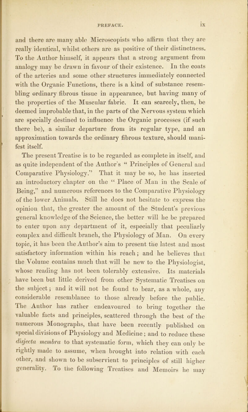 and there are many able Microscopists who affirm that they are really identical, whilst others are as positive of their distinctness. To the Author himself, it appears that a strong argument from analogy may be drawn in favour of their existence. In the coats of the arteries and some other structures immediately connected with the Organic Functions, there is a kind of substance resem- bling ordinary fibrous tissue in appearance, but having many of the properties of the Muscular fabric. It can scarcely, then, be deemed improbable that, in the parts of the Nervous system which are specially destined to influence the Organic processes (if such there be), a similar departure from its regular type, and an approximation towards the ordinary fibrous texture, should mani- fest itself. The present Treatise is to be regarded as complete in itself, and as quite independent of the Author s “ Principles of General and Comparative Physiology.” That it may be so, he has inserted an introductory chapter on the “ Place of Man in the Scale of Being,” and numerous references to the Comparative Physiology of the lower Animals. Still he does not hesitate to express the opinion that, the greater the amount of the Student’s previous general knowledge of the Science, the better will he be prepared to enter upon any department of it, especially that peculiarly complex and difficult branch, the Physiology of Man. On every topic, it has been the Author’s aim to present the latest and most satisfactory information within his reach; and he believes that the Volume contains much that will be new to the Physiologist, whose reading has not been tolerably extensive. Its materials have been but little derived from other Systematic Treatises on the subject; and it will not be found to bear, as a whole, any considerable resemblance to those already before the public. The Author has rather endeavoured to bring together the valuable facts and principles, scattered through the best of the numerous Monographs, that have been recently published on special divisions of Physiology and Medicine; and to reduce these disjecta membra to that systematic form, which they can only be rightly made to assume, when brought into relation with each other, and shown to be subservient to principles of still higher generality, lo the following Treatises and Memoirs he may