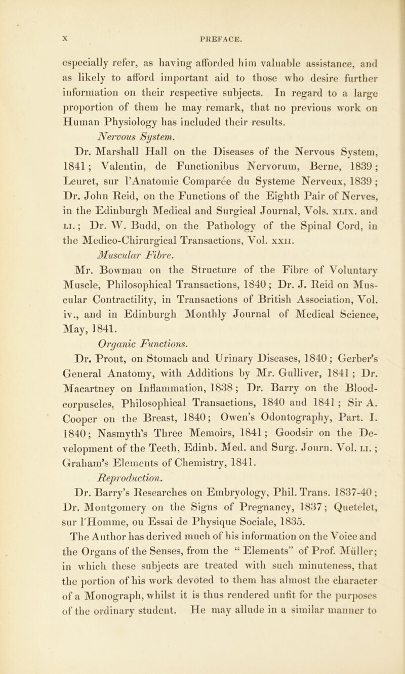 especially refer, as having afforded him valuable assistance, and as likely to afford important aid to those who desire further information on their respective subjects. In regard to a large proportion of them he may remark, that no previous work on Human Physiology has included their results. Nervous System. Dr. Marshall Hall on the Diseases of the Nervous System, 1841 ; Valentin, de Functionibus Nervorum, Berne, 1839; Leuret, sur l’Anatomie Comparee du Systeme Nerveux, 1839 ; Dr. John Reid, on the Functions of the Eighth Pair of Nerves, in the Edinburgh Medical and Surgical Journal, Vols. xlix. and li. ; Dr. W. Budd, on the Pathology of the Spinal Cord, in the Medico-Chirurgical Transactions, Vol. xxii. Muscular Fibre. Mr. Bowman on the Structure of the Fibre of Voluntary Muscle, Philosophical Transactions, 1840; Dr. J. Reid on Mus- cular Contractility, in Transactions of British Association, Vol. iv., and in Edinburgh Monthly Journal of Medical Science, May, 1841. Organic Functions. Dr. Prout, on Stomach and Urinary Diseases, 1840; Gerber’s General Anatomy, with Additions by Mr. Gulliver, 1841 ; Dr. Macartney on Inflammation, 1838 ; Dr. Barry on the Blood- corpuscles, Philosophical Transactions, 1840 and 1841 ; Sir A. Cooper on the Breast, 1840; Owen’s Odontography, Part. I. 1840; Nasmyth’s Three Memoirs, 1841; Goodsir on the De- velopment of the Teeth, Edinb. Med. and Surg. Journ. Vol. li. ; Graham’s Elements of Chemistry, 1841. Reproduction. Dr. Barry’s Researches on Embryology, Phil. Trans. 1837-40 ; Dr. Montgomery on the Signs of Pregnancy, 1837; Quetelet, sur rHomme, ou Essai de Physique Sociale, 1835. The Author has derived much of his information on the Voice and the Organs of the Senses, from the “ Elements” of Prof. Muller; in which these subjects are treated with such minuteness, that the portion of his work devoted to them has almost the character of a Monograph, whilst it is thus rendered unfit for the purposes of the ordinary student. He may allude in a similar manner to