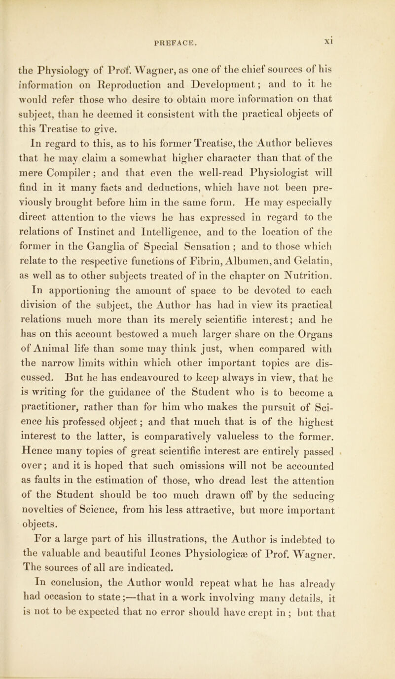 the Physiology of Prof. Wagner, as one of the chief sources of his information on Reproduction and Development; and to it he would refer those who desire to obtain more information on that subject, than he deemed it consistent with the practical objects of this Treatise to give. In regard to this, as to his former Treatise, the Author believes that he mav claim a somewhat higher character than that of the mere Compiler; and that even the well-read Physiologist will find in it many facts and deductions, which have not been pre- viously brought before him in the same form. He may especially direct attention to the views he has expressed in regard to the relations of Instinct and Intelligence, and to the location of the former in the Ganglia of Special Sensation ; and to those which relate to the respective functions of Fibrin, Albumen, and Gelatin, as well as to other subjects treated of in the chapter on Nutrition. In apportioning the amount of space to be devoted to each division of the subject, the Author has had in view its practical relations much more than its merely scientific interest; and he has on this account bestowed a much larger share on the Organs of Animal life than some may think just, when compared with the narrow limits within which other important topics are dis- cussed. Rut he has endeavoured to keep always in view, that he is writing for the guidance of the Student who is to become a practitioner, rather than for him who makes the pursuit of Sci- ence his professed object; and that much that is of the highest interest to the latter, is comparatively valueless to the former. Hence many topics of great scientific interest are entirely passed over; and it is hoped that such omissions will not be accounted as faults in the estimation of those, who dread lest the attention of the Student should be too much drawn off by the seducing novelties of Science, from his less attractive, but more important objects. For a large part of his illustrations, the Author is indebted to the valuable and beautiful leones Physiologies of Prof. Wagner. The sources of all are indicated. In conclusion, the Author would repeat what he has already had occasion to state;—that in a work involving many details, it is not to be expected that no error should have crept in ; but that