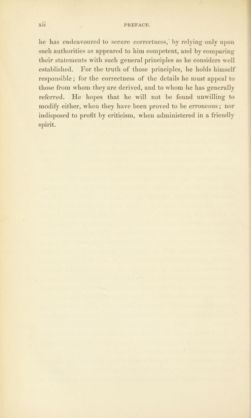 he has endeavoured to secure correctness, by relying only upon such authorities as appeared to him competent, and by comparing their statements with such general principles as he considers well established. For the truth of those principles, he holds himself responsible; for the correctness of the details he must appeal to those from whom they are derived, and to whom he has generally referred. He hopes that he will not be found unwilling to modify either, when they have been proved to be erroneous; nor indisposed to profit by criticism, when administered in a friendly spirit.