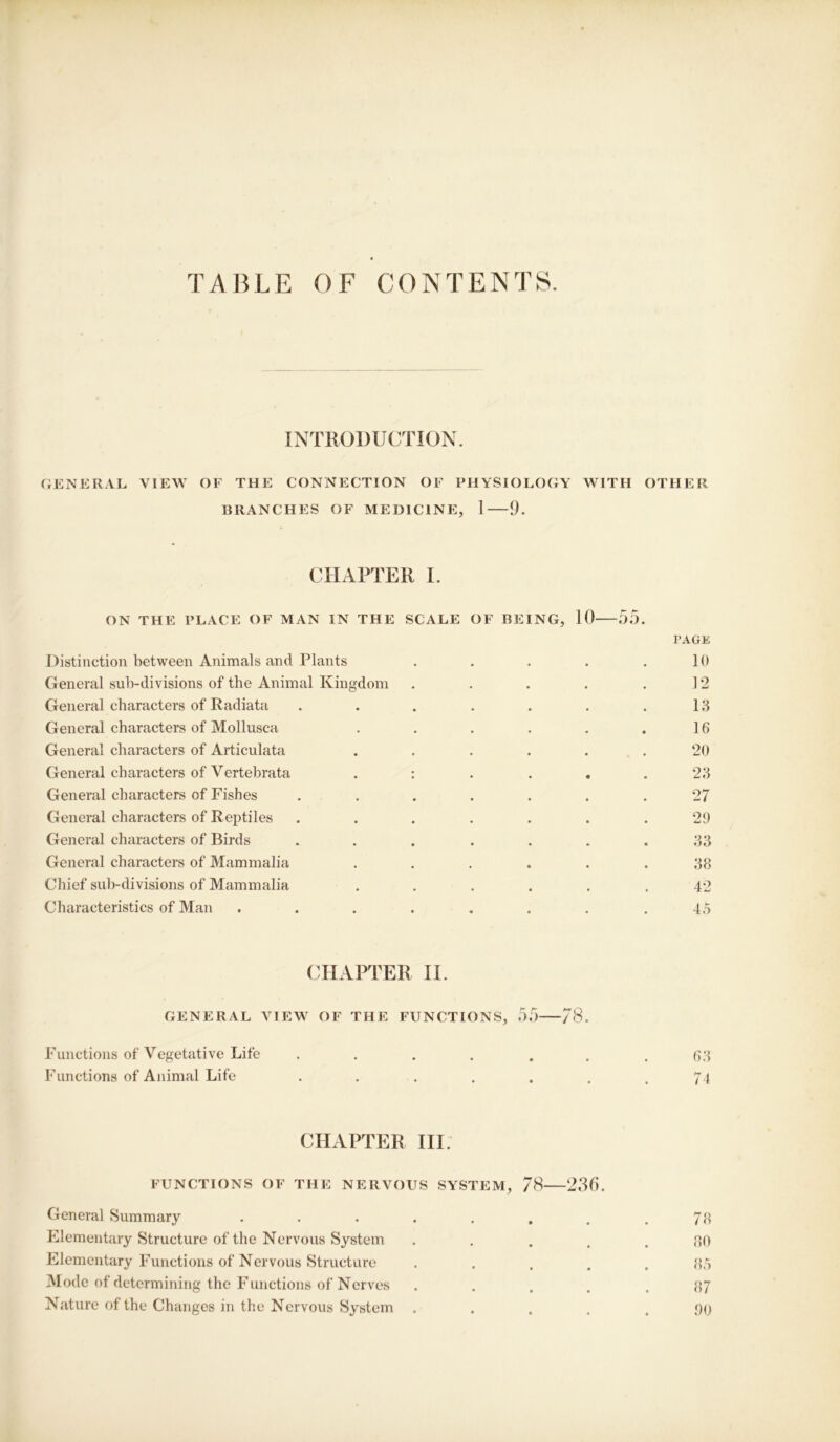 TABLE OF CONTENTS. INTRODUCTION. GENERAL VIEW OF THE CONNECTION OF PHYSIOLOGY WITH OTHER BRANCHES OF MEDICINE, 1 9. CHAPTER I. ON THE PLACE OF MAN IN THE SCALE Distinction between Animals and Plants OF BEING, 10 55. PAGE 10 General sub-divisions of the Animal Kingdom .12 General characters of Radiata 13 General characters of Mollusca 16 General characters of Articulata 20 General characters of Vertebrata . : • • • • 23 General characters of Fishes 27 General characters of Reptiles 29 General characters of Birds 33 General characters of Mammalia 38 Chief sub-divisions of Mammalia 42 Characteristics of Man .... 45 CHAPTER II. GENERAL VIEW OF THE FUNCTIONS, 55 78. Functions of Vegetative Life ...... Functions of Animal Life ..... 63 74 CHAPTER III. FUNCTIONS OF THE NERVOUS SYSTEM, 78 236. General Summary ••••... Elementary Structure of the Nervous System .... Elementary Functions of Nervous Structure . . . . Mode of determining the Functions of Nerves .... Nature of the Changos in the Nervous System .... 78 80 85 87 00