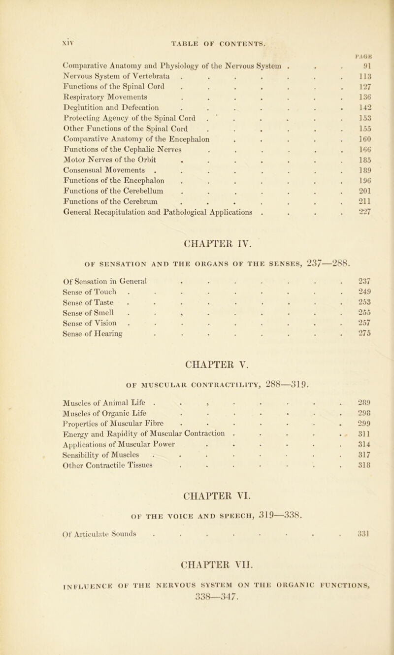 PAGK Comparative Anatomy and Physiology of the Nervous System . . . 91 Nervous System of Vertebrata . . . . . . .113 Functions of the Spinal Cord . . . . . . .127 Respiratory Movements . . . . . . .136* Deglutition and Defecation . . . . . . .142 Protecting Agency of the Spinal Cord . . . . .153 Other Functions of the Spinal Cord . . . . . .155 Comparative Anatomy of the Encephalon . . . . .160 Functions of the Cephalic Nerves . . . . . .166 Motor Nerves of the Orbit . . . . . . .185 Consensual Movements . . . . . . . .189 Functions of the Encephalon . . . . . . .196 Functions of the Cerebellum . . . . . . .201 Functions of the Cerebrum . . . . . . .211 General Recapitulation and Pathological Applications .... 227 CHAPTER IV. OF SENSATION AND THE ORGANS OF THE SENSES, 237 288. Of Sensation in General ....... 237 Sense of Touch ......... 249 Sense of Taste ......... 253 Sense of Smell ......... 255 Sense of Vision ......... 257 Sense of Hearing . . . . . . . .275 CHAPTER V. OF MUSCULAR CONTRACTILITY, 288 319. Muscles of Animal Life ........ 289 Muscles of Organic Life ....... 298 Properties of Muscular Fibre ....... 299 Energy and Rapidity of Muscular Contraction . . . . .311 Applications of Muscular Power . . . . . .314 Sensibility of Muscles . . . • • • . .317 Other Contractile Tissues . . . . • . .318 CHAPTER VI. OF THE VOICE AND SPEECH, 319 338. Of Articulate Sounds . . . . • • . .331 CHAPTER VII. INFLUENCE OF THE NERVOUS SYSTEM ON THE ORGANIC 338—347. FUNCTIONS,