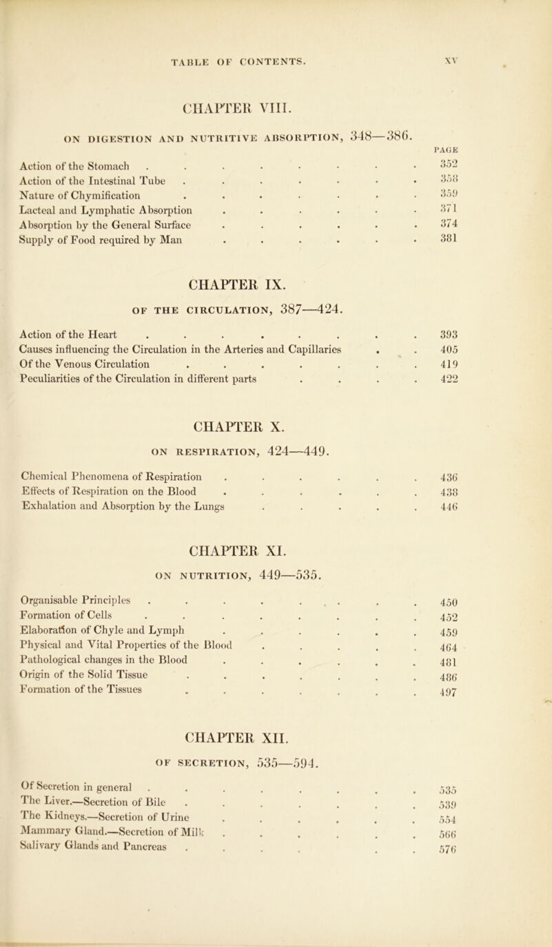 CHAPTER VIII. ON DIGESTION AND NUTRITIVE ABSORPTION, 348—38(5. PAGE Action of the Stomach ....•••• Action of the Intestinal Tube .....•• 3.>8 Nature of Chymification ....... 359 Lacteal and Lymphatic Absorption ...... 371 Absorption by the General Surface . . . . . .374 Supply of Food required by Man . . . • • .381 CHAPTER IX. OF THE CIRCULATION, 387 424. Action of the Heart ... ..... 393 Causes influencing the Circulation in the Arteries and Capillaries . . 405 Of the Venous Circulation . . . . . . .419 Peculiarities of the Circulation in different parts .... 422 CHAPTER X. ON RESPIRATION, 424—449. Chemical Phenomena of Respiration ...... 436 Effects of Respiration on the Blood ..... 433 Exhalation and Absorption by the Lungs ..... 446 CHAPTER XI. ON NUTRITION, 449—535. Organisable Principles . . . . . . # 450 Formation of Cells . . ...... 452 Elaboration of Chyle and Lymph . . . . . .459 Physical and Vital Properties of the Blood . . . . .464 Pathological changes in the Blood . . . . . .481 Origin of the Solid Tissue ....... 435 Formation of the Tissues .... a 07 CHAPTER XII. OF SECRETION, 535—594. Of Secretion in general . . . . . . . .535 The Liver.—Secretion of Bile ...... 539 The Kidneys.—Secretion of Urine ...... 554 Mammary Gland.—Secretion of Milk ...... 566 Salivary Glands and Pancreas .... 576