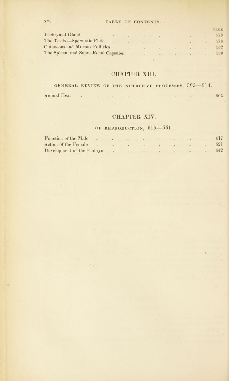 PAGE Lachrymal Gland . . , . . . . .578 The Testis.—Spermatic Fluid ... ... 578 Cutaneous and Mucous Follicles ...... 582 The Spleen, and Supra-Renal Capsules ..... 588 # CHAPTER XIII. GENERAL REVIEW OF THE NUTRITIVE PROCESSES, 595 614. Animal Heat ..... .... 603 CHAPTER XIV. OF REPRODUCTION, 615 661. Function of the Male . . . . . . . .617 Action of the Female . . . . . . . .621 Development of the Embryo ....... 642