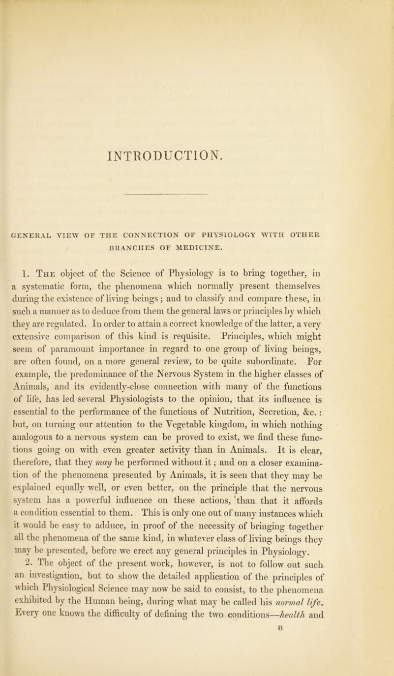 INTRODUCTION. GENERAL VIEW OF THE CONNECTION OF PHYSIOLOGY WITH OTHER BRANCHES OF MEDICINE. 1. The object of the Science of Physiology is to bring together, in a systematic form, the phenomena which normally present themselves during the existence of living beings ; and to classify and compare these, in such a manner as to deduce from them the general laws or principles by which they are regulated. In order to attain a correct knowledge of the latter, a very extensive comparison of this kind is requisite. Principles, which might seem of paramount importance in regard to one group of living beings, are often found, on a more general review, to be quite subordinate. For example, the predominance of the Nervous System in the higher classes of Animals, and its evidently-close connection with many of the functions of life, has led several Physiologists to the opinion, that its influence is essential to the performance of the functions of Nutrition, Secretion, &c.: but, on turning our attention to the Vegetable kingdom, in which nothing analogous to a nervous system can be proved to exist, we find these func- tions going on with even greater activity than in Animals. It is clear, therefore, that they may be performed without it; and on a closer examina- tion of the phenomena presented by Animals, it is seen that they may be explained equally well, or even better, on the principle that the nervous system has a powerful influence on these actions, than that it affords a condition essential to them. This is only one out of many instances which it would be easy to adduce, in proof of the necessity of bringing together all the phenomena of the same kind, in whatever class of living beings they may be presented, before we erect any general principles in Physiology. 2. The object of the present work, however, is not to follow out such an investigation, but to show the detailed application of the principles of which Physiological Science may now be said to consist, to the phenomena exhibited by the Human being, during what may be called his normal life. Every one knows the difficulty of defining the two conditions—health and B