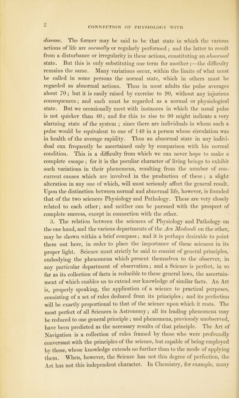 CONNECTION OF PHYSIOLOGY WITH disease. The former may be said to be that state in which the various actions of life are normally or regularly performed; and the latter to result from a disturbance or irregularity in these actions, constituting an abnormal state. But this is only substituting one term for another;—the difficulty remains the same. Many variations occur, within the limits of what must be called in some persons the normal state, which in others must he regarded as abnormal actions. Thus in most adults the pulse averages about 70; but it is easily raised by exercise to 90, without any injurious consequences; and such must be regarded as a normal or physiological state. But we occasionally meet with instances in which the usual pulse is not quicker than 40; and for this to rise to 90 might indicate a very alarming state of the system ; since there are individuals in whom such a pulse would be equivalent to one of 140 in a person whose circulation was in health of the average rapidity. Thus an abnormal state in any indivi- dual can frequently be ascertained only by comparison with his normal condition. This is a difficulty from which we can never hope to make a complete escape ; for it is the peculiar character of living beings to exhibit such variations in their phenomena, resulting from the number of con- current causes which are involved in the production of these ; a slight alteration in any one of which, will most seriously affect the general result. Upon the distinction between normal and abnormal life, however, is founded that of the two sciences Physiology and Pathology. These are very closely related to each other; and neither can be pursued with the prospect of complete success, except in connection with the other. 3. The relation between the sciences of Physiology and Pathology on the one hand, and the various departments of the Ars Mede7idi on the other, may be shown within a brief compass; and it is perhaps desirable to point them out here, in order to place the importance of these sciences in its proper light. Science must strictly be said to consist of general principles, embodying the phenomena which present themselves to the observer, in any particular department of observation; and a Science is perfect, in so far as its collection of facts is reducible to these general laws, the ascertain- ment of which enables us to extend our knowledge of similar facts. An Art is, properly speaking, the application of a science to practical purposes, consisting of a set of rules deduced from its principles ; and its perfection will be exactly proportional to that of the science upon which it rests. The most perfect of all Sciences is Astronomy; all its leading phenomena may be reduced to one general principle ; and phenomena, previously unobserved, have been predicted as the necessary results of that principle. The Art of Navigation is a collection of rules framed by those who were profoundly conversant with the principles of the science, but capable of being employed by those, whose knowledge extends no further than to the mode of applying them. When, however, the Science has not this degree of perfection, the Art has not this independent character. In Chemistry, for example, many