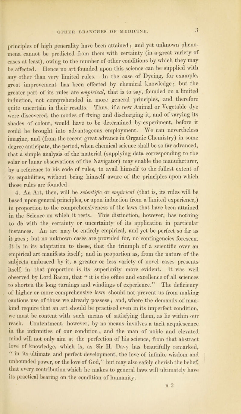 principles of high generality have been attained; and yet unknown pheno- mena cannot be predicted from them with certainty (in a great variety of cases at least), owing to the number of other conditions by which they may be affected. Hence no art founded upon this science can be supplied with any other than very limited rules. In the case of Dyeing, for example, great improvement has been effected by chemical knowledge; but the greater part of its rules are empirical, that is to say, founded on a limited induction, not comprehended in more general principles, and therefore quite uncertain in their results. Thus, if a new Animal or Vegetable dye were discovered, the modes of fixing and discharging it, and of varying its shades of colour, would have to be determined by experiment, before it could be brought into advantageous employment. We can nevertheless imagine, and (from the recent great advance in Organic Chemistry) in some degree anticipate, the period, when chemical science shall be so far advanced, that a simple analysis of the material (supplying data corresponding to the solar or lunar observations of the Navigator) may enable the manufacturer, by a reference to his code of rules, to avail himself to the fullest extent of its capabilities, without being himself aware of the principles upon which those rules are founded. 4. An Art, then, will be scientific or empirical (that is, its rules will be based upon general principles, or upon induction from a limited experience,) in proportion to the comprehensiveness of the laws that have been attained in the Science on which it rests. This distinction, however, has nothing to do with the certainty or uncertainty of its application in particular instances. An art may be entirely empirical, and yet be perfect so far as it goes; but no unknown cases are provided for, no contingencies foreseen. It is in its adaptation to these, that the triumph of a scientific over an empirical art manifests itself; and in proportion as, from the nature of the subjects embraced by it, a greater or less variety of novel cases presents itself, in that proportion is its superiority more evident. It was well observed bv Lord Bacon, that “ it is the office and excellence of all sciences to shorten the long turnings and windings of experience.” The deficiency of higher or more comprehensive laws should not prevent us from making cautious use of those we already possess ; and, where the demands of man- kind require that an art should be practised even in its imperfect condition, we must be content with such means of satisfying them, as lie within our reach. Contentment, however, by no means involves a tacit acquiescence in the infirmities of our condition; and the man of noble and elevated mind will not only aim at the perfection of his science, from that abstract love of knowledge, which is, as Sir II. Davy has beautifully remarked, “ in its ultimate and perfect development, the love of infinite wisdom and unbounded power, or the love of God,” but may also safely cherish the belief, that every contribution which he makes to general laws will ultimately have its practical bearing on the condition of humanity.