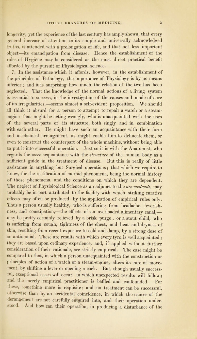 longevity, yet the experience of the last century has amply shown, that every general increase of attention to its simple and universally acknowledged truths, is attended with a prolongation of life, and that not less important object—its emancipation from disease. Hence the establishment of the rules of Hygiene may be considered as the most direct practical benefit afforded by the pursuit of Physiological science. 7. In the assistance which it affords, however, in the establishment of the principles of Pathology, the importance of Physiology is by no means inferior; and it is surprising how much the relation of the two has been neglected. That the knowledge of the normal actions of a living system is essential to success, in the investigation of the causes and mode of cure of its irregularities,—seems almost a self-evident proposition. We should all think it absurd for a person to attempt to repair a wratch or a steam- engine that might be acting wrongly, who is unacquainted with the uses of the several parts of its structure, both singly and in combination with each other. He might have such an acquaintance with their form and mechanical arrangement, as might enable him to delineate them, or even to construct the counterpart of the whole machine, without being able to put it into successful operation. Just so it is with the Anatomist, who regards the mere acquaintance with the structure of the human body as a sufficient guide in the treatment of disease. But this is really of little assistance in anything but Surgical operations; that which we require to know, for the rectification of morbid phenomena, being the normal history of those phenomena, and the conditions on which they are dependent. The neglect of Physiological Science as an adjunct to the ars medendi, may probably be in part attributed to the facility with which striking curative effects may often be produced, by the application of empirical rules only. Thus a person usually healthy, who is suffering from headache, feverish- ness, and constipation,—the effects of an overloaded alimentary canal,— may be pretty certainly relieved by a brisk purge ; or a stout child, who is suffering from cough, tightness of the chest, and heat and dryness of skin, resulting from recent exposure to cold and damp, by a strong dose of an antimonial. These are results with which every tyro is well acquainted ; they are based upon ordinary experience, and, if applied without further consideration of their rationale, are strictly empirical. The case might be compared to that, in which a person unacquainted with the construction or principles of action of a watch or a steam-engine, alters its rate of move- ment, by shifting a lever or opening a cock. But, though usually success- ful, exceptional cases will occur, in which unexpected results will follow; and the merely empirical practitioner is baffled and confounded. For these, something more is requisite; and no treatment can be successful, otherwise than by an accidental coincidence, in which the causes of the derangement are not carefully enquired into, and their operation under- stood. And how can their operation, in producing a disturbance of the