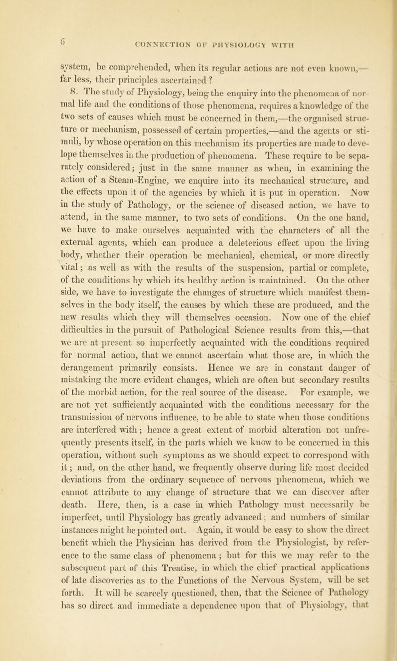 system, be comprehended, when its regular actions are not even known,— far less, their principles ascertained ? 8. The study ot Physiology, being the enquiry into the phenomena of nor- mal life and the conditions of those phenomena, requires a knowledge of the two sets of causes which must be concerned in them,—the organised struc- ture or mechanism, possessed of certain properties,—and the agents or sti- muli, by whose operation on this mechanism its properties are made to deve- lope themselves in the production of phenomena. These require to be sepa- rately considered; just in the same manner as when, in examining the action of a Steam-Engine, we enquire into its mechanical structure, and the effects upon it of the agencies by which it is put in operation. Nowr in the study of Pathology, or the science of diseased action, wre have to attend, in the same manner, to two sets of conditions. On the one hand, we have to make ourselves acquainted with the characters of all the external agents, which can produce a deleterious effect upon the living body, whether their operation be mechanical, chemical, or more directly vital; as well as with the results of the suspension, partial or complete, of the conditions by which its healthy action is maintained. On the other side, we have to investigate the changes of structure which manifest them- selves in the body itself, the causes by which these are produced, and the new results which they will themselves occasion. Now one of the chief difficulties in the pursuit of Pathological Science results from this,—that we are at present so imperfectly acquainted with the conditions required for normal action, that we cannot ascertain what those are, in which the derangement primarily consists. Hence we are in constant danger of mistaking the more evident changes, which are often but secondary results of the morbid action, for the real source of the disease. For example, we are not yet sufficiently acquainted with the conditions necessary for the transmission of nervous influence, to be able to state when those conditions are interfered with; hence a great extent of morbid alteration not unfre- quently presents itself, in the parts which we know to be concerned in this operation, without such symptoms as we should expect to correspond with it; and, on the other hand, we frequently observe during life most decided deviations from the ordinary sequence of nervous phenomena, which we cannot attribute to any change of structure that we can discover after death. Here, then, is a case in which Pathology must necessarily he imperfect, until Physiology has greatly advanced; and numbers of similar instances might be pointed out. Again, it would be easy to show the direct benefit which the Physician has derived from the Physiologist, by refer- ence to the same class of phenomena ; but for this we may refer to the subsequent part of this Treatise, in which the chief practical applications of late discoveries as to the Functions of the Nervous System, will be set forth. It will he scarcely questioned, then, that the Science of Pathology has so direct and immediate a dependence upon that of Physiology, that