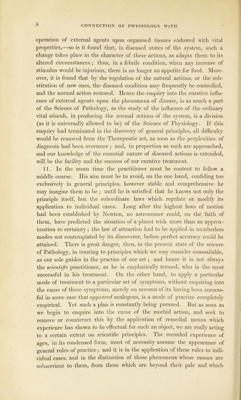 operation of external agents upon organised tissues endowed with vital properties,—so is it found that, in diseased states of the system, such a change takes place in the character of these actions, as adapts them to its altered circumstances ; thus, in a febrile condition, when any increase of stimulus would he injurious, there is no longer an appetite for food. More- over, it is found that by the regulation of the natural actions, or the sub- stitution of new ones, the diseased condition may frequently be controlled, and the normal action restored. Hence the enquiry into the curative influ- ence of external agents upon the phenomena of disease, is as much a part of the Science of Pathology, as the study of the influence of the ordinary vital stimuli, in producing the normal actions of the system, is a division (as it is universally allowed to be) of the Science of Physiology. If this enquiry had terminated in the discovery of general principles, all difficulty would be removed from the Therapeutic art, as soon as the perplexities of diagnosis had been overcome ; and, in proportion as such are approached, and our knowledge of the essential nature of diseased actions is extended, will be the facility and the success of our curative treatment. 11. In the mean time the practitioner must be content to follow a middle course. His aim must he to avoid, on the one hand, confiding too exclusively in general principles, however stable and comprehensive he may imagine them to be ; until he is satisfied that he knows not only the principle itself, but the subordinate laws which regulate or modify its application to individual cases. Long after the highest laws of motion had been established by Newton, no astronomer could, on the faith of them, have predicted the situation of a planet with more than an approx- imation to certainty; the law of attraction had to be applied in numberless modes not contemplated by its discoverer, before perfect accuracy could be attained. There is great danger, then, in the present state of the science of Pathology, in trusting to principles which we may consider unassailable, as our sole guides in the practice of our art; and hence it is not always the scientific practitioner, as he is emphatically termed, who is the most successful in his treatment. On the other hand, to apply a particular mode of treatment to a particular set of symptoms, without enquiring into the cause of those symptoms, merely on account of its having been success- ful in some case that appeared analogous, is a mode of practice completely empirical. Yet such a plan is constantly being pursued. But as soon as we begin to enquire into the cause of the morbid action, and seek to remove or counteract this by the application of remedial means which experience has shown to be effectual for such an object, we are really acting to a certain extent on scientific principles. The recorded experience of ages, in its condensed form, must of necessity assume the appearance of general rules of practice ; and it is in the application of these rules to indi- vidual cases, and in the distinction of those phenomena whose causes are subservient to them, from those which are beyond their pale and which