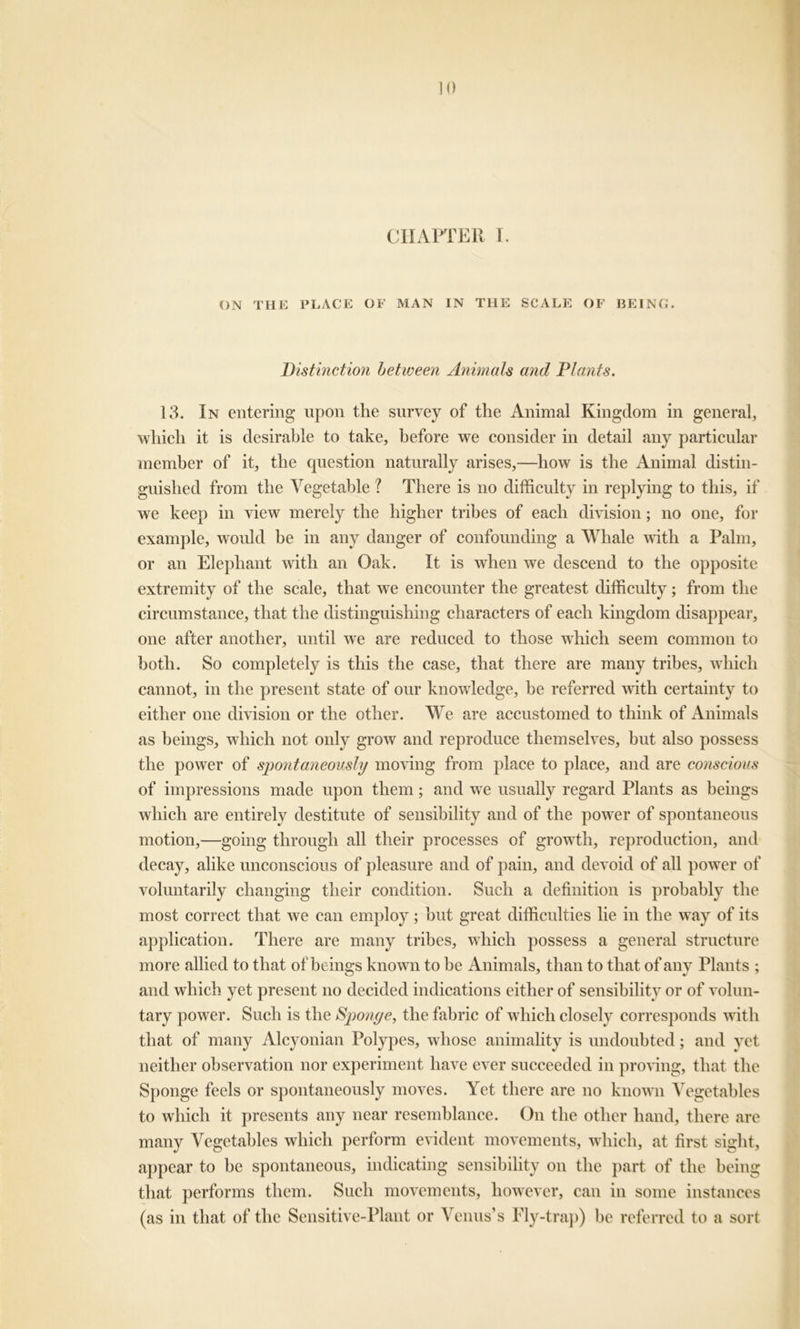CHAPTER I. ON THE PLACE OF MAN IN THE SCALE OF BEING. Distinction between Animals and Plants. 13. In entering upon the survey of the Animal Kingdom in general, which it is desirable to take, before we consider in detail any particular member of it, the question naturally arises,—how is the Animal distin- guished from the Vegetable ? There is no difficulty in replying to this, if we keep in view merely the higher tribes of each division; no one, for example, would be in any danger of confounding a Whale with a Palm, or an Elephant with an Oak. It is when we descend to the opposite extremity of the scale, that we encounter the greatest difficulty; from the circumstance, that the distinguishing characters of each kingdom disappear, one after another, until we are reduced to those which seem common to both. So completely is this the case, that there are many tribes, which cannot, in the present state of our knowledge, be referred with certainty to either one division or the other. We are accustomed to think of Animals as beings, which not only grow and reproduce themselves, but also possess the power of spontaneously moving from place to place, and are conscious of impressions made upon them; and we usually regard Plants as beings which are entirely destitute of sensibility and of the power of spontaneous motion,—going through all their processes of growth, reproduction, and decay, alike unconsciou s of pleasure and of pain, and devoid of all power of voluntarily changing their condition. Such a definition is probably the most correct that we can employ; but great difficulties lie in the way of its application. There are many tribes, which possess a general structure more allied to that of beings known to be Animals, than to that of any Plants ; and which yet present no decided indications either of sensibility or of volun- tary power. Such is the Sponge, the fabric of which closely corresponds with that of many Alcyonian Polypes, whose animality is undoubted; and yet neither observation nor experiment have ever succeeded in proving, that the Sponge feels or spontaneously moves. Yet there are no known Vegetables to which it presents any near resemblance. On the other hand, there are many Vegetables which perform evident movements, which, at first sight, appear to be spontaneous, indicating sensibility on the part of the being that performs them. Such movements, however, can in some instances (as in that of the Sensitive-Plant or Venus’s Fly-trap) be referred to a sort