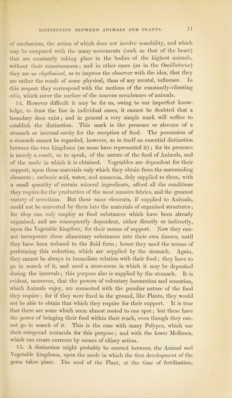 DISTINCTION BETWEEN ANIMALS AND PLANTS. of mechanism, the action of which does not involve sensibility, and which may he compared with the many movements (such as that of the heart) that are constantly taking place in the bodies of the highest animals, without their consciousness; and in other cases (as in the Oscillatorice) they are so rhythmical', as to impress the observer with the idea, that they are rather the result of some physical, than of any mental, influence. In this respect they correspond with the motions of the constantly-vibrating cilia, which cover the surface of the mucous membranes of animals. 14. However difficult it may be for us, owing to our imperfect know- ledge, to draw the line in individual cases, it cannot be doubted that a boundary does exist; and in general a very simple mark will suffice to establish the distinction. This mark is the presence or absence of a stomach or internal cavity for the reception of food. The possession of a stomach cannot be regarded, however, as in itself an essential distinction between the two kingdoms (as some have represented it); for its presence is merely a result, so to speak, of the nature of the food of Animals, and of the mode in which it is obtained. Vegetables are dependent for their support, upon those materials only which they obtain from the surrounding elements ; carbonic acid, water, and ammonia, duly supplied to them, with a small quantity of certain mineral ingredients, afford all the conditions they require for the production of the most massive fabrics, and the greatest variety of secretions. But these same elements, if supplied to Animals, could not be converted by them into the materials of organised structures; for they can only employ as food substances which have been already organised, and are consequently dependent, either directly or indirectly, upon the Vegetable kingdom, for their means of support. Now they can- not incorporate these alimentary substances into their own tissues, until they have been reduced to the fluid form; hence they need the means of performing this reduction, which are supplied by the stomach. Again, they cannot be always in immediate relation with their food; they have to go in search of it, and need a store-room in which it may be deposited during the intervals ; this purpose also is supplied by the stomach. It is evident, moreover, that the powers of voluntary locomotion and sensation, which Animals enjoy, are connected with the peculiar nature of the food they require; for if they were fixed in the ground, like Plants, they would not be able to obtain that which they require for their support. It is true that there are some which seem almost rooted to one spot; but these have the power of bringing their food within their reach, even though they can- not go in search of it. This is the case with many Polypes, which use their outspread tentacula for this purpose; and with the lower Mollusca, which can create currents by means of ciliary action. 15. A distinction might probably be erected between the Animal and \ egetable kingdoms, upon the mode in which the first development of the germ takes place. The seed of the Plant, at the time of fertilisation.