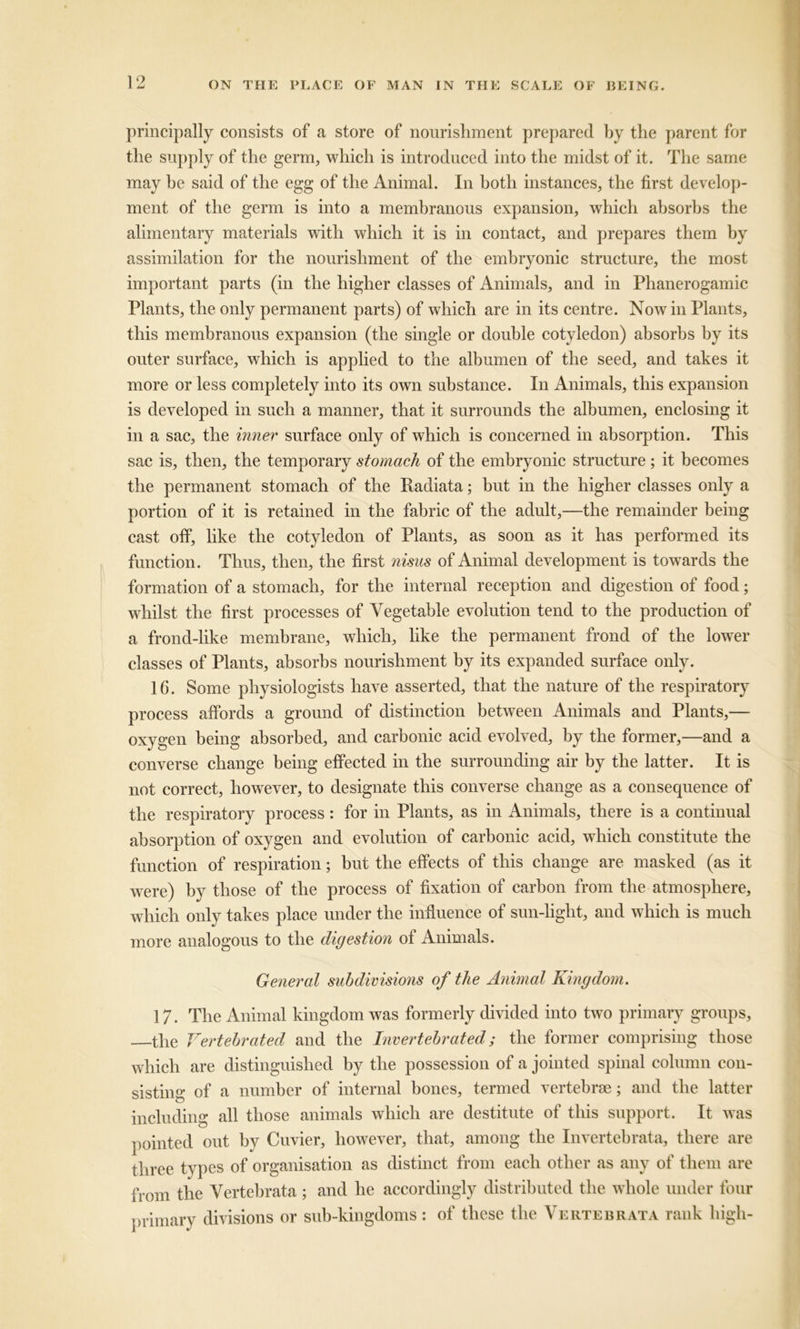 principally consists of a store of nourishment prepared by the parent for the supply of the germ, which is introduced into the midst of it. The same may be said of the egg of the Animal. In both instances, the first develop- ment of the germ is into a membranous expansion, which absorbs the alimentary materials with which it is in contact, and prepares them by assimilation for the nourishment of the embryonic structure, the most important parts (in the higher classes of Animals, and in Phanerogamic Plants, the only permanent parts) of which are in its centre. Now in Plants, this membranous expansion (the single or double cotyledon) absorbs by its outer surface, which is applied to the albumen of the seed, and takes it more or less completely into its own substance. In Animals, this expansion is developed in such a manner, that it surrounds the albumen, enclosing it in a sac, the inner surface only of which is concerned in absorption. This sac is, then, the temporary stomach of the embryonic structure; it becomes the permanent stomach of the Radiata; but in the higher classes only a portion of it is retained in the fabric of the adult,—the remainder being cast off, like the cotyledon of Plants, as soon as it has performed its function. Thus, then, the first nisus of Animal development is towards the formation of a stomach, for the internal reception and digestion of food; whilst the first processes of Vegetable evolution tend to the production of a frond-like membrane, which, like the permanent frond of the lower classes of Plants, absorbs nourishment by its expanded surface only. 16. Some physiologists have asserted, that the nature of the respiratory process affords a ground of distinction between Animals and Plants,— oxygen being absorbed, and carbonic acid evolved, by the former,—and a converse change being effected in the surrounding air by the latter. It is not correct, however, to designate this converse change as a consequence of the respiratory process: for in Plants, as in Animals, there is a continual absorption of oxygen and evolution of carbonic acid, which constitute the function of respiration; but the effects of this change are masked (as it were) by those of the process of fixation of carbon from the atmosphere, which only takes place under the influence of sun-light, and which is much more analogous to the digestion of Animals. General subdivisions of the Animal Kingdom. 17. The Animal kingdom was formerly divided into two primary groups, the Vertebrated and the Invertebrated; the former comprising those which are distinguished by the possession of a jointed spinal column con- sisting of a number of internal bones, termed vertebrae; and the latter including all those animals which are destitute of this support. It was pointed out by Cuvier, however, that, among the Invertebrata, there are three types of organisation as distinct from each other as any of them are from the Vertebrata ; and he accordingly distributed the whole under four primary divisions or sub-kingdoms : of these the Vertebrata rank high-