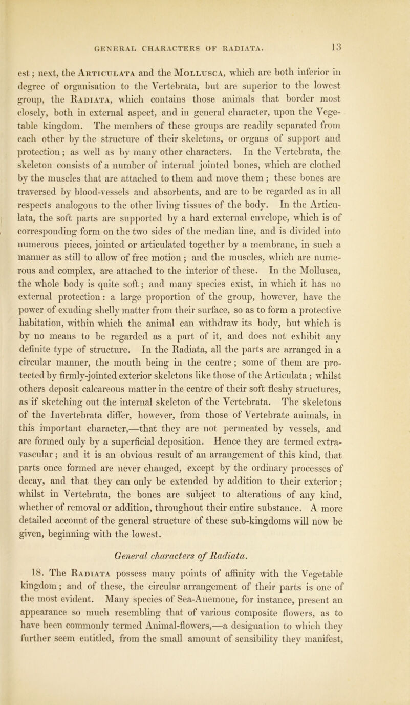 est; next, the Articulata and the Mollusca, which are both inferior in degree of organisation to the Vertehrata, but are superior to the lowest group, the Radiata, which contains those animals that border most closely, both in external aspect, and in general character, upon the Vege- table kingdom. The members of these groups are readily separated from each other by the structure of their skeletons, or organs of support and protection; as well as by many other characters. In the Vertehrata, the skeleton consists of a number of internal jointed bones, which are clothed by the muscles that are attached to them and move them ; these bones are traversed by blood-vessels and absorbents, and are to he regarded as in all respects analogous to the other living tissues of the body. In the Articu- lata, the soft parts are supported by a hard external envelope, which is of corresponding form on the two sides of the median line, and is divided into numerous pieces, jointed or articulated together by a membrane, in such a manner as still to allow of free motion; and the muscles, which are nume- rous and complex, are attached to the interior of these. In the Mollusca, the whole body is quite soft; and many species exist, in which it has no external protection: a large proportion of the group, however, have the power of exuding shelly matter from their surface, so as to form a protective habitation, within which the animal can withdraw its body, but which is by no means to be regarded as a part of it, and does not exhibit any definite type of structure. In the Radiata, all the parts are arranged in a circular manner, the mouth being in the centre; some of them are pro- tected by firmly-jointed exterior skeletons like those of the Articulata; whilst others deposit calcareous matter in the centre of their soft fleshy structures, as if sketching out the internal skeleton of the Vertehrata. The skeletons of the Invertebrata differ, however, from those of Vertebrate animals, in this important character,—that they are not permeated by vessels, and are formed only by a superficial deposition. Hence they are termed extra- vascular ; and it is an obvious result of an arrangement of this kind, that parts once formed are never changed, except by the ordinary processes of decay, and that they can only be extended by addition to their exterior; whilst in Vertehrata, the bones are subject to alterations of any kind, whether of removal or addition, throughout their entire substance. A more detailed account of the general structure of these sub-kingdoms will now he given, beginning with the lowest. General characters of Radiata. 18. The Radiata possess many points of affinity with the Vegetable kingdom; and of these, the circular arrangement of their parts is one of the most evident. Many species of Sea-Anemone, for instance, present an appearance so much resembling that of various composite flowers, as to have been commonly termed Animal-flowers,—a designation to which they further seem entitled, from the small amount of sensibility they manifest.