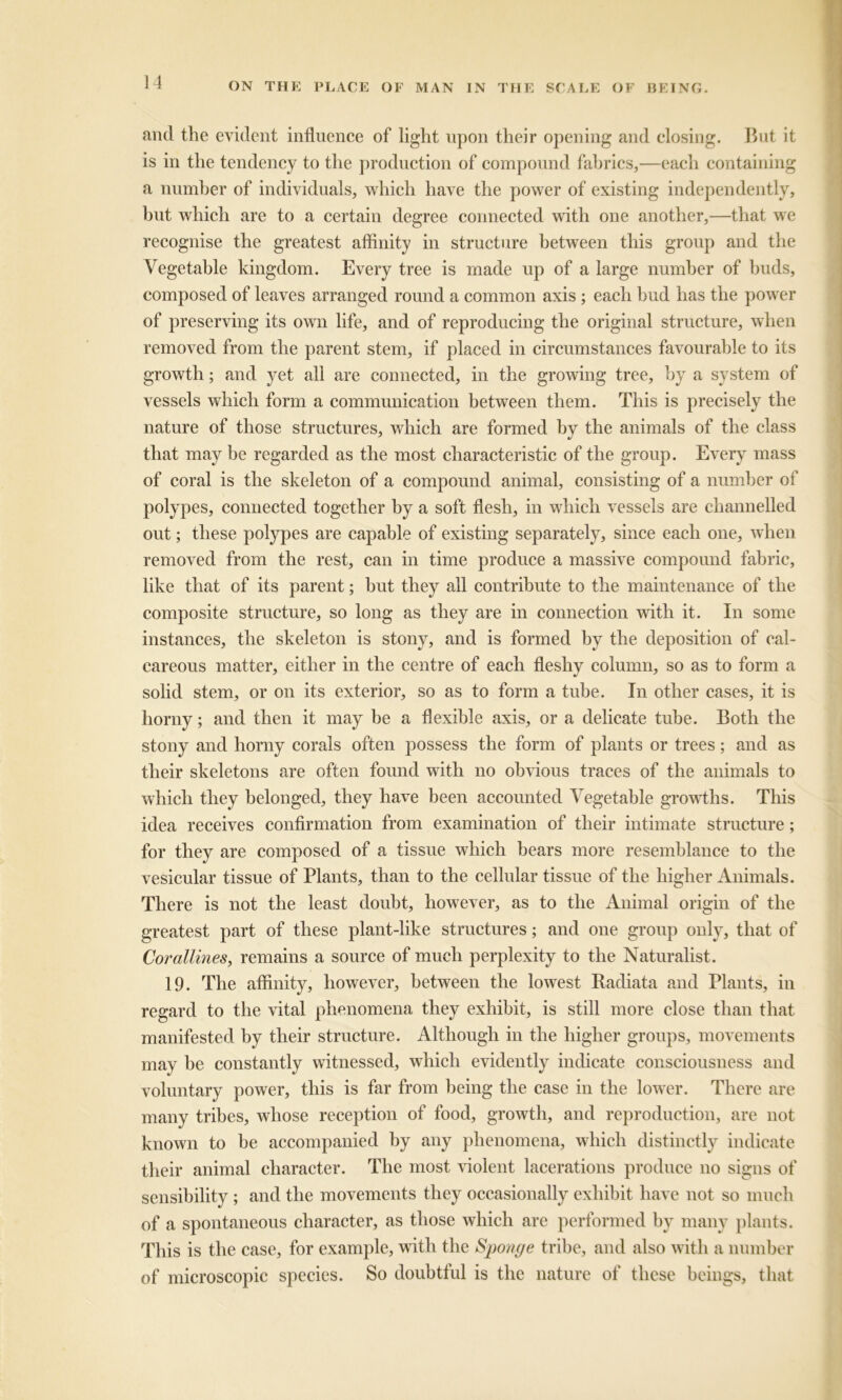 and the evident influence of light upon their opening and closing. But it is in the tendency to the production of compound fabrics,—each containing a number of individuals, which have the power of existing independently, hut which are to a certain degree connected with one another,—that we recognise the greatest affinity in structure between this group and the Vegetable kingdom. Every tree is made up of a large number of buds, composed of leaves arranged round a common axis ; each bud has the power of preserving its own life, and of reproducing the original structure, when removed from the parent stem, if placed in circumstances favourable to its growth; and yet all are connected, in the growing tree, by a system of vessels which form a communication between them. This is precisely the nature of those structures, which are formed by the animals of the class that may be regarded as the most characteristic of the group. Every mass of coral is the skeleton of a compound animal, consisting of a number of polypes, connected together by a soft flesh, in which vessels are channelled out; these polypes are capable of existing separately, since each one, when removed from the rest, can in time produce a massive compound fabric, like that of its parent; but they all contribute to the maintenance of the composite structure, so long as they are in connection with it. In some instances, the skeleton is stony, and is formed by the deposition of cal- careous matter, either in the centre of each fleshy column, so as to form a solid stem, or on its exterior, so as to form a tube. In other cases, it is horny; and then it may he a flexible axis, or a delicate tube. Both the stony and horny corals often possess the form of plants or trees; and as their skeletons are often found with no obvious traces of the animals to which they belonged, they have been accounted Vegetable growths. This idea receives confirmation from examination of their intimate structure; for they are composed of a tissue which bears more resemblance to the vesicular tissue of Plants, than to the cellular tissue of the higher Animals. There is not the least doubt, however, as to the Animal origin of the greatest part of these plant-like structures; and one group only, that of Corallines, remains a source of much perplexity to the Naturalist. 19. The affinity, however, between the lowest Radiata and Plants, in regard to the vital phenomena they exhibit, is still more close than that manifested by their structure. Although in the higher groups, movements may be constantly witnessed, which evidently indicate consciousness and voluntary power, this is far from being the case in the lower. There are many tribes, whose reception of food, growth, and reproduction, are not known to be accompanied by any phenomena, which distinctly indicate their animal character. The most violent lacerations produce no signs of sensibility ; and the movements they occasionally exhibit have not so much of a spontaneous character, as those which are performed by many plants. This is the case, for example, with the Sponge tribe, and also with a number of microscopic species. So doubtful is the nature of these beings, that