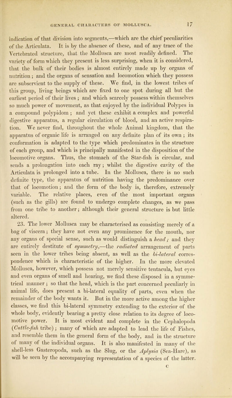 indication of that division into segments,—which are the chief peculiarities of the Articulata. It is by the absence of these, and of any trace of the Yertebrated structure, that the Mollusca are most readily defined. The variety of form which they present is less surprising, when it is considered, that the bulk of their bodies is almost entirely made up by organs of nutrition; and the organs of sensation and locomotion which they possess are subservient to the supply of these. We find, in the lowest tribes of this group, living beings which are fixed to one spot during all but the earliest period of their lives ; and which scarcely possess within themselves so much power of movement, as that enjoyed by the individual Polypes in a compound polypidom ; and yet these exhibit a complex and powerful digestive apparatus, a regular circulation of blood, and an active respira- tion. We never find, throughout the whole Animal kingdom, that the apparatus of organic life is arranged on any definite plan of its own ; its conformation is adapted to the type which predominates in the structure of each group, and which is principally manifested in the disposition of the locomotive organs. Thus, the stomach of the Star-fish is circular, and sends a prolongation into each ray; whilst the digestive cavity of the Articulata is prolonged into a tube. In the Mollusca, there is no such definite type, the apparatus of nutrition having the predominance over that of locomotion; and the form of the body is, therefore, extremely variable. The relative places, even of the most important organs (such as the gills) are found to undergo complete changes, as we pass from one tribe to another; although their general structure is but little altered. 23. The lower Mollusca may be characterised as consisting merely of a bag of viscera; they have not even any prominence for the mouth, nor any organs of special sense, such as would distinguish a head; and they are entirely destitute of symmetry,—the radiated arrangement of parts seen in the lower tribes being absent, as well as the bi-lateral corres- pondence which is characteristic of the higher. In the more elevated Mollusca, however, which possess not merely sensitive tentacula, but eyes and even organs of smell and hearing, we find these disposed in a symme- trical manner ; so that the head, which is the part concerned peculiarly in animal life, does present a bi-lateral equality of parts, even when the remainder of the body wants it. But in the more active among the higher classes, we find this bi-lateral symmetry extending to the exterior of the whole body, evidently bearing a pretty close relation to its degree of loco- motive power. It is most evident and complete in the Cephalopoda (Cuttle-fish tribe) ; many of which are adapted to lead the life of Fishes, and resemble them in the general form of the body, and in the structure of many of the individual organs. It is also manifested in many of the shell-less Gasteropoda, such as the Slug, or the Aplysia (Sea-Hare), as will be seen by the accompanying representation of a species of the latter. c