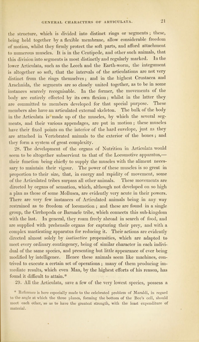 the structure, which is divided into distinct rings or segments ; these, being held together by a flexible membrane, allow considerable freedom of motion, whilst they firmly protect the soft parts, and alford attachment to numerous muscles. It is in the Centipede, and other such animals, that this division into segments is most distinctly and regularly marked. In the lower Articulata, such as the Leech and the Earth-worm, the integument is altogether so soft, that the intervals of the articulations are not very distinct from the rings themselves; and in the highest Crustacea and Arachnida, the segments are so closely united together, as to be in some instances scarcely recognisable. In the former, the movements ol the body are entirely effected by its own flexion; whilst in the latter they are committed to members developed for that special purpose. These members also have an articulated external skeleton. The bulk of the body in the Articulata is made up of the muscles, by which the several seg- ments, and their various appendages, are put in motion ; these muscles have their fixed points on the interior of the hard envelope, just as they are attached in Vertebrated animals to the exterior of the bones ; and they form a system of great complexity. 28. The development of the organs of Nutrition in Articulata would seem to be altogether subservient to that of the Locomotive apparatus,— their function being chiefly to supply the muscles with the aliment neces- sary to maintain their vigour. The power of these muscles is so great in proportion to their size, that, in energy and rapidity of movement, some of the Articulated tribes surpass all other animals. These movements are directed by organs of sensation, which, although not developed on so high a plan as those of some Mollusca, are evidently very acute in their powers. There are very few instances of Articulated animals being in any way restrained as to freedom of locomotion ; and these are found in a single group, the Cirrhopoda or Barnacle tribe, which connects this sub-kingdom with the last. In general, they roam freely abroad in search of food, and are supplied with prehensile organs for capturing their prey, and with a complex masticating apparatus for reducing it. Their actions are evidently directed almost solely by instinctive propensities, which are adapted to meet every ordinary contingency, being of similar character in each indivi- dual of the same species, and presenting but little appearance of ever being modified by intelligence. Hence these animals seem like machines, con- trived to execute a certain set of operations ; many of them producing im- mediate results, which even Man, by the highest efforts of his reason, has found it difficult to attain.* 29. All the Articulata, save a few of the very lowest species, possess a * Reference is here especially made to the celebrated problem of Maraldi, in regard to the angle at which the three planes, forming the bottom of the Bee’s cell, should meet each other, so as to have the greatest strength, with the least expenditure of material.