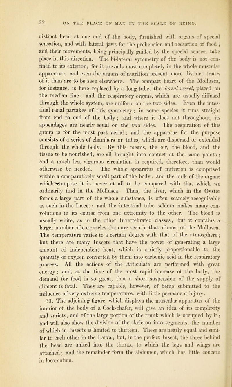 99 ON THE PLACE OF MAN IN THE SCALE OF BEING. distinct head at one end of the body, furnished with organs of special sensation, and with lateral jaws for the prehension and reduction of food ; and their movements, being principally guided by the special senses, take place in this direction. The bi-lateral symmetry of the body is not con- fined to its exterior; for it prevails most completely in the whole muscular apparatus ; and even the organs of nutrition present more distinct traces of it than are to be seen elsewhere. The compact heart of the Mollusca, for instance, is here replaced by a long tube, the dorsal vessel, placed on the median line; and the respiratory organs, which are usually diffused through the whole system, are uniform on the two sides. Even the intes- tinal canal partakes of this symmetry; in some species it runs straight from end to end of the body ; and where it does not throughout, its appendages are nearly equal on the two sides. The respiration of this group is for the most part aerial; and the apparatus for the purpose consists of a series of chambers or tubes, which are dispersed or extended through the whole body. By this means, the air, the blood, and the tissue to be nourished, are all brought into contact at the same points ; and a much less vigorous circulation is required, therefore, than would otherwise be needed. The whole apparatus of nutrition is comprised within a comparatively small part of the body ; and the bulk of the organs wdiich Vompose it is never at all to be compared with that wrhich we ordinarily find in the Mollusca. Thus, the liver, which in the Oyster forms a large part of the whole substance, is often scarcely recognisable as such in the Insect; and the intestinal tube seldom makes many con- volutions in its course from one extremity to the other. The blood is usually white, as in the other Invertebrated classes; but it contains a larger number of corpuscles than are seen in that of most of the Mollusca. The temperature varies to a certain degree with that of the atmosphere; but there are many Insects that have the powrer of generating a large amount of independent heat, which is strictly proportionable to the quantity of oxygen converted by them into carbonic acid in the respiratory process. All the actions of the Articulata are performed with great energy; and, at the time of the most rapid increase of the body, the demand for food is so great, that a short suspension of the supply of aliment is fatal. They are capable, however, of being submitted to the influence of very extreme temperatures, with little permanent injury. 30. The adjoining figure, which displays the muscular apparatus of the interior of the body of a Cock-cliafer, will give an idea of its complexity and variety, and of the large portion of the trunk which is occupied by it; and will also show the division of the skeleton into segments, the number of which in Insects is limited to thirteen. These are nearly equal and simi- lar to each other in the Larva; but, in the perfect Insect, the three behind the head are united into the thorax, to which the legs and wings are attached; and the remainder form the abdomen, which has little concern in locomotion.