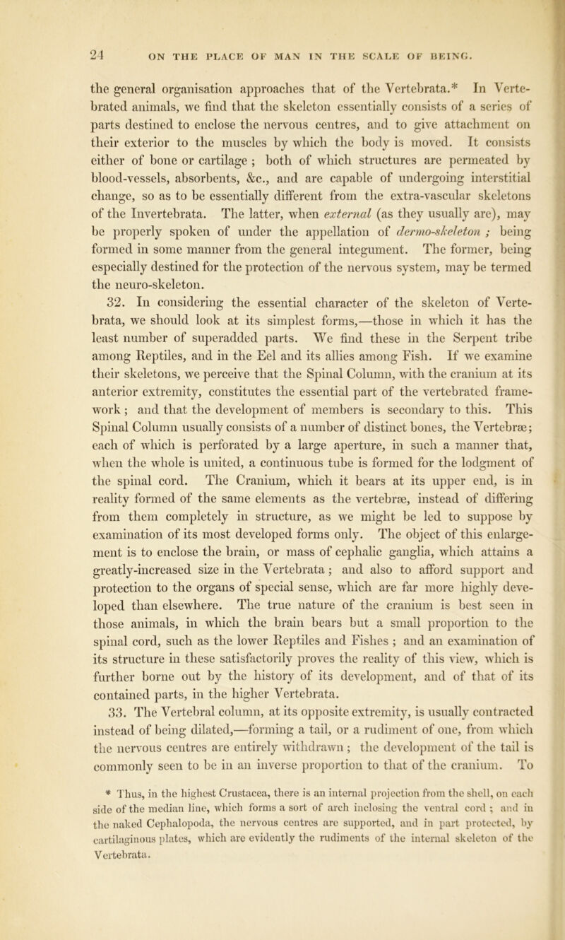 the general organisation approaches that of the Vertebrata.* In Verte- brated animals, we find that the skeleton essentially consists of a series of parts destined to enclose the nervous centres, and to give attachment on their exterior to the muscles by which the body is moved. It consists either of bone or cartilage ; both of which structures are permeated by blood-vessels, absorbents, &c., and are capable of undergoing interstitial change, so as to be essentially different from the extra-vascular skeletons of the Invertebrata. The latter, when external (as they usually are), may be properly spoken of under the appellation of dermo-skeleton ; being formed in some manner from the general integument. The former, being especially destined for the protection of the nervous system, may be termed the neuro-skeleton. 32. In considering the essential character of the skeleton of Verte- brata, we should look at its simplest forms,—those in which it has the least number of superadded parts. We find these in the Serpent tribe among Reptiles, and in the Eel and its allies among Fish. If we examine their skeletons, we perceive that the Spinal Column, with the cranium at its anterior extremity, constitutes the essential part of the vertebrated frame- work ; and that the development of members is secondary to this. This Spinal Column usually consists of a number of distinct bones, the Vertebrae; each of which is perforated by a large aperture, in such a manner that, when the whole is united, a continuous tube is formed for the lodgment of the spinal cord. The Cranium, which it bears at its upper end, is in reality formed of the same elements as the vertebrae, instead of differing from them completely in structure, as we might be led to suppose by examination of its most developed forms only. The object of this enlarge- ment is to enclose the brain, or mass of cephalic ganglia, which attains a greatly-increased size in the Vertebrata; and also to afford support and protection to the organs of special sense, which are far more highly deve- loped than elsewhere. The true nature of the cranium is best seen in those animals, in which the brain bears but a small proportion to the spinal cord, such as the lower Reptiles and Fishes ; and an examination of its structure in these satisfactorily proves the reality of this view, which is further borne out by the history of its development, and of that of its contained parts, in the higher Vertebrata. 33. The Vertebral column, at its opposite extremity, is usually contracted instead of being dilated,—forming a tail, or a rudiment of one, from which the nervous centres are entirely withdrawn; the development of the tail is commonly seen to be in an inverse proportion to that of the cranium. To * Thus, in the highest Crustacea, there is an internal projection from the shell, on each side of the median line, which forms a sort of arch inclosing the ventral cord ; and in the naked Cephalopoda, the nervous centres arc supported, and in part protected, by cartilaginous plates, which are evidently the rudiments of the internal skeleton of the Vertebrata.