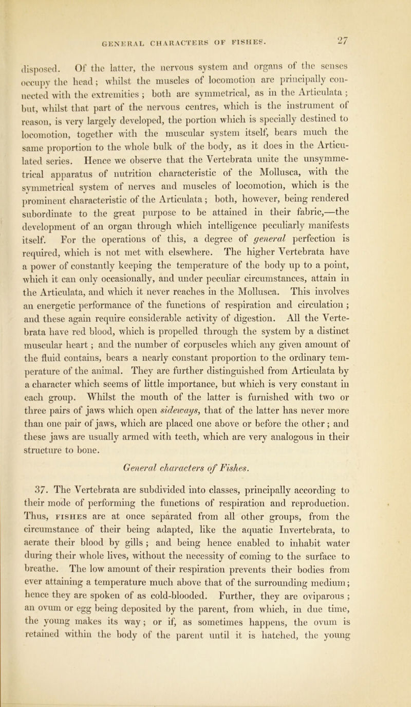 disposed. Of the latter, the nervous system and organs of the senses occupy the head; whilst the muscles of locomotion are principally con- nected with the extremities ; both are symmetrical, as in the Articulata ; but, whilst that part of the nervous centres, which is the instrument of reason, is very largely developed, the portion which is specially destined to locomotion, together with the muscular system itselt, bears much the same proportion to the whole bulk ot the body, as it does in the Articu- lated series. Hence we observe that the Vertebrata unite the unsymme- trical apparatus of nutrition characteristic of the Mollusca, with the symmetrical system of nerves and muscles of locomotion, which is the prominent characteristic of the Articulata ; both, however, being rendered subordinate to the great purpose to be attained in their fabric,—the development of an organ through which intelligence peculiarly manifests itself. For the operations of this, a degree of general perfection is required, which is not met with elsewhere. The higher Vertebrata have a power of constantly keeping the temperature of the body up to a point, which it can only occasionally, and under peculiar circumstances, attain in the Articulata, and which it never reaches in the Mollusca. This involves an energetic performance of the functions of respiration and circulation ; and these again require considerable activity of digestion. All the Verte- brata have red blood, which is propelled through the system by a distinct muscular heart; and the number of corpuscles which any given amount of the fluid contains, bears a nearly constant proportion to the ordinary tem- perature of the animal. They are further distinguished from Articulata by a character which seems of little importance, but which is very constant in each group. Whilst the mouth of the latter is furnished with two or three pairs of jaws which open sideways, that of the latter has never more than one pair of jaws, which are placed one above or before the other; and these jaws are usually armed with teeth, which are very analogous in their structure to bone. General characters of Fishes. 2>7. The Vertebrata are subdivided into classes, principally according to their mode of performing the functions of respiration and reproduction. Thus, fishes are at once separated from all other groups, from the circumstance of their being adapted, like the aquatic Invertebrata, to aerate their blood by gills ; and being hence enabled to inhabit water during their whole lives, without the necessity of coming to the surface to breathe. The low amount of their respiration prevents their bodies from ever attaining a temperature much above that of the surrounding medium; hence they are spoken of as cold-blooded. Further, they are oviparous ; an ovum or egg being deposited by the parent, from which, in due time, the young makes its way; or if, as sometimes happens, the ovum is retained within the body of the parent until it is hatched, the young