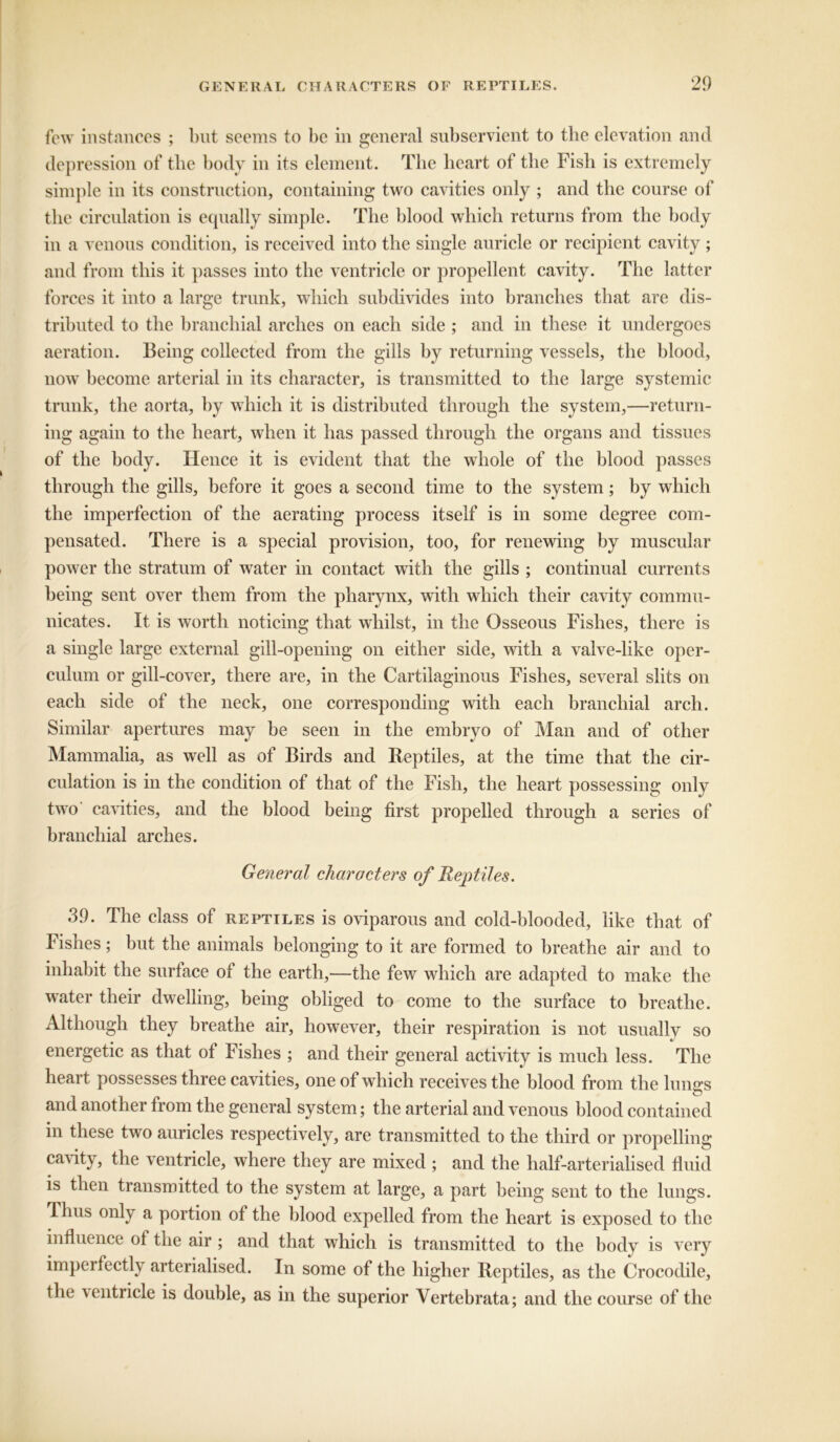 few instances ; but seems to be in general subservient to the elevation and depression of the body in its element. The heart of tlie Fish is extremely simple in its construction, containing two cavities only ; and tlie course of the circulation is equally simple. The blood which returns from the body in a venous condition, is received into the single auricle or recipient cavity ; and from this it passes into the ventricle or propellent cavity. The latter forces it into a large trunk, which subdivides into branches that are dis- tributed to the branchial arches on each side ; and in these it undergoes aeration. Being collected from the gills by returning vessels, the blood, now become arterial in its character, is transmitted to the large systemic trunk, the aorta, by which it is distributed through the system,—return- ing again to the heart, when it has passed through the organs and tissues of the body. Hence it is evident that the whole of the blood passes through the gills, before it goes a second time to the system; by which the imperfection of the aerating process itself is in some degree com- pensated. There is a special provision, too, for renewing by muscular power the stratum of water in contact with the gills ; continual currents being sent over them from the pharynx, with which their cavity commu- nicates. It is worth noticing that whilst, in the Osseous Fishes, there is a single large external gill-opening on either side, with a valve-like oper- culum or gill-cover, there are, in the Cartilaginous Fishes, several slits on each side of the neck, one corresponding with each branchial arch. Similar apertures may be seen in the embryo of Man and of other Mammalia, as well as of Birds and Reptiles, at the time that the cir- culation is in the condition of that of the Fish, the heart possessing only two' cavities, and the blood being first propelled through a series of branchial arches. General characters of Reptiles. 39. The class of reptiles is oviparous and cold-blooded, like that of Fishes; but the animals belonging to it are formed to breathe air and to inhabit the surface of the earth,—the few which are adapted to make the water their dwelling, being obliged to come to the surface to breathe. Although they breathe air, however, their respiration is not usually so energetic as that of Fishes ; and their general activity is much less. The heart possesses three cavities, one of which receives the blood from the lungs and another from the general system; the arterial and venous blood contained in these two auricles respectively, are transmitted to the third or propelling cavity, the ventricle, where they are mixed ; and the half-arterialised fluid is then transmitted to the system at large, a part being sent to the lungs. Ihus only a portion of the blood expelled from the heart is exposed to the influence of the air ; and that which is transmitted to the body is very imperfectly arterialised. In some of the higher Reptiles, as the Crocodile, the ’ventricle is double, as in the superior Vertebrata; and the course of the