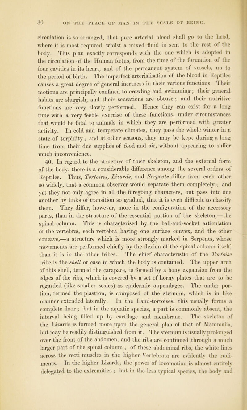 circulation is so arranged, that pure arterial blood shall go to the head, where it is most required, whilst a mixed fluid is sent to the rest of the body. This plan exactly corresponds with the one which is adopted in the circulation of the Human foetus, from the time of the formation of the four cavities in its heart, and of the permanent system of vessels, up to the period of birth. The imperfect arterialisation of the blood in Reptiles causes a great degree of general inertness in their various functions. Their motions are principally confined to crawling and swimming; their general habits are sluggish, and their sensations are obtuse ; and their nutritive functions are very slowly performed. Hence they can exist for a long time with a very feeble exercise of these functions, under circumstances that would he fatal to animals in which they are performed with greater activity. In cold and temperate climates, they pass the whole winter in a state of torpidity; and at other seasons, they may he kept during a long time from their due supplies of food and air, without appearing to suffer much inconvenience. 40. In regard to the structure of their skeleton, and the external form of the body, there is a considerable difference among the several orders of Reptiles. Thus, Tortoises, Lizards, and Serpents differ from each other so widely, that a common observer would separate them completely ; and yet they not only agree in all the foregoing characters, but pass into one another by links of transition so gradual, that it is even difficult to classify them. They differ, however, more in the configuration of the accessory parts, than in the structure of the essential portion of the skeleton,—the spinal column. This is characterised by the ball-and-socket articulation of the vertebrae, each vertebra having one surface convex, and the other concave,—a structure which is more strongly marked in Serpents, whose movements are performed chiefly by the flexion of the spinal column itself, than it is in the other tribes. The chief characteristic of the Tortoise tribe is the shell or case in which the body is contained. The upper arch of this shell, termed the carapace, is formed by a bony expansion from the edges of the ribs, which is covered by a set of horny plates that are to he regarded (like smaller scales) as epidermic appendages. The under por- tion, termed the plastron, is composed of the sternum, which is in like manner extended laterally. In the Land-tortoises, this usually forms a complete floor ; hut in the aquatic species, a part is commonly absent, the interval being filled up by cartilage and membrane. The skeleton of the Lizards is formed more upon the general plan of that of Mammalia, but may be readily distinguished from it. The sternum is usually prolonged over the front of the abdomen, and the ribs are continued through a much larger part of the spinal column ; of these abdominal ribs, the white lines across the recti muscles in the higher Yertebrata are evidently the rudi- ments. In the higher Lizards, the power of locomotion is almost entirely delegated to the extremities ; hut in the less typical species, the body and
