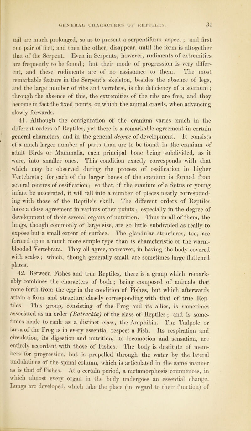 tail are much prolonged, so as to present a serpentiform aspect; and first one pair of feet, and then the other, disappear, until the form is altogether that of the Serpent. Even in Serpents, however, rudiments of extremities are frequently to he found ; but their mode of progression is very differ- ent, and these rudiments are of no assistance to them. The most remarkable feature in the Serpent’s skeleton, besides the absence of legs, and the large number of ribs and vertebrae, is the deficiency of a sternum ; through the absence of this, the extremities of the ribs are free, and they become in fact the fixed points, on which the animal crawls, when advancing slowly forwards. 41. Although the configuration of the cranium varies much in the different orders of Reptiles, yet there is a remarkable agreement in certain general characters, and in the general degree of development. It consists of a much larger number of parts than are to be found in the cranium of adult Birds or Mammalia, each principal bone being subdivided, as it were, into smaller ones. This condition exactly corresponds with that which may be observed during the process of ossification in higher Vertebrata; for each of the larger bones of the cranium is formed from several centres of ossification ; so that, if the cranium of a foetus or young infant be macerated, it will fall into a number of pieces nearly correspond- ing with those of the Reptile’s skull. The different orders of Reptiles have a close agreement in various other points ; especially in the degree of development of their several organs of nutrition. Thus in all of them, the lungs, though commonly of large size, are so little subdivided as really to expose but a small extent of surface. The glandular structures, too, are formed upon a much more simple type than is characteristic of the warm- blooded Vertebrata. They all agree, moreover, in having the body covered with scales; which, though generally small, are sometimes large flattened plates. 42. Between Fishes and true Reptiles, there is a group which remark- ably combines the characters of both ; being composed of animals that come forth from the egg in the condition of Fishes, but which afterwards attain a form and structure closely corresponding with that of true Rep- tiles. This group, consisting of the Frog and its allies, is sometimes associated as an order (Batrachia) of the class of Reptiles ; and is some- times made to rank as a distinct class, the Amphibia. The Tadpole or larva of the Frog is in every essential respect a Fish. Its respiration and circulation, its digestion and nutrition, its locomotion and sensation, are entirely accordant with those of Fishes. The body is destitute of mem- bers for progression, but is propelled through the water by the lateral undulations of the spinal column, which is articulated in the same manner as is that of Fishes. At a certain period, a metamorphosis commences, in which almost every organ in the body undergoes an essential change. Lungs are developed, which take the place (in regard to their function) of
