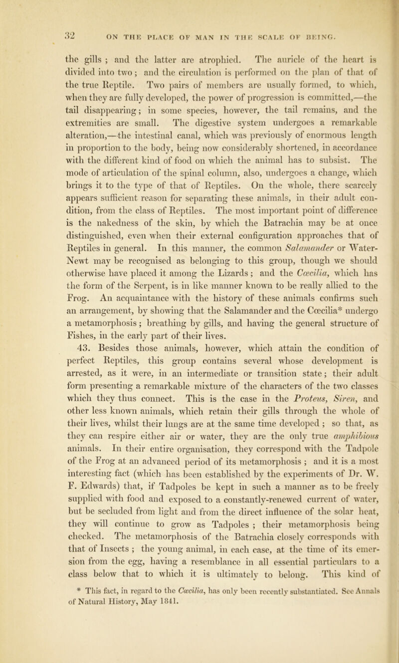 the gills ; and the latter are atrophied. The auricle of the heart is divided into two; and the circulation is performed on the plan of that of the true Reptile. Two pairs of members are usually formed, to which, when they are fully developed, the power of progression is committed,—the tail disappearing; in some species, however, the tail remains, and the extremities are small. The digestive system undergoes a remarkable alteration,—the intestinal canal, which was previously of enormous length in proportion to the body, being now considerably shortened, in accordance with the different kind of food on which the animal has to subsist. The mode of articulation of the spinal column, also, undergoes a change, which brings it to the type of that of Reptiles. On the whole, there scarcely appears sufficient reason for separating these animals, in their adult con- dition, from the class of Reptiles. The most important point of difference is the nakedness of the skin, by which the Batrachia may be at once distinguished, even when their external configuration approaches that of Reptiles in general. In this manner, the common Salamander or Water- Newt may be recognised as belonging to this group, though we should otherwise have placed it among the Lizards ; and the Coecilia, which has the form of the Serpent, is in like manner known to be really allied to the Frog. An acquaintance with the history of these animals confirms such an arrangement, by showing that the Salamander and the Coecilia* undergo a metamorphosis; breathing by gills, and having the general structure of Fishes, in the early part of their lives. 43. Besides those animals, however, which attain the condition of perfect Reptiles, this group contains several whose development is arrested, as it were, in an intermediate or transition state; their adult form presenting a remarkable mixture of the characters of the two classes which they thus connect. This is the case in the Proteus, Siren, and other less known animals, which retain their gills through the whole of their lives, whilst their lungs are at the same time developed ; so that, as they can respire either air or water, they are the only true amphibious animals. In their entire organisation, they correspond with the Tadpole of the Frog at an advanced period of its metamorphosis ; and it is a most interesting fact (which has been established by the experiments of Dr. AY. F. Edwards) that, if Tadpoles be kept in such a manner as to be freely supplied with food and exposed to a constantly-renewed current of water, but be secluded from light and from the direct influence of the solar heat, they will continue to grow as Tadpoles ; their metamorphosis being checked. The metamorphosis of the Batrachia closely corresponds with that of Insects ; the young animal, in each case, at the time of its emer- sion from the egg, having a resemblance in all essential particulars to a class below that to which it is ultimately to belong. This kind of * This fact, in regard to the Coecilia, has only been recently substantiated. See Annals of Natural History, May 1841.