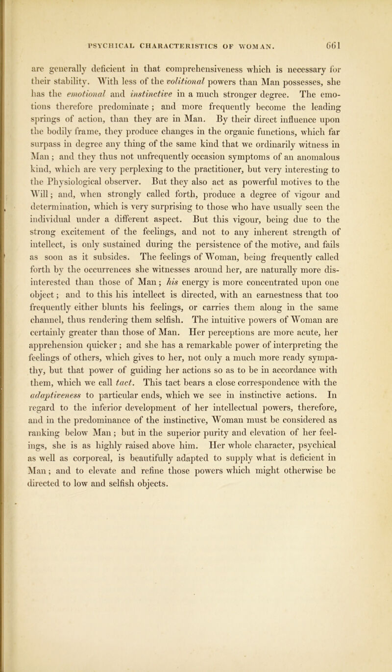 are generally deficient in tliat comprehensiveness which is necessary for their stability. With less of the volitional powers than Man possesses, she has the emotional and instinctive in a much stronger degree. The emo- tions therefore predominate ; and more frequently become the leading springs of action, than they are in Man. By their direct influence upon the bodily frame, they produce changes in the organic functions, which far surpass in degree any thing of the same kind that we ordinarily witness in Man ; and they thus not unfrequently occasion symptoms of an anomalous kind, which are very perplexing to the practitioner, but very interesting to the Physiological observer. But they also act as powerful motives to the « Will; and, when strongly called forth, produce a degree of vigour and determination, which is very surprising to those who have usually seen the individual under a different aspect. But this vigour, being due to the strong excitement of the feelings, and not to any inherent strength of intellect, is only sustained during the persistence of the motive, and fails as soon as it subsides. The feelings of Woman, being frequently called forth by the occurrences she witnesses around her, are naturally more dis- interested than those of Man; his energy is more concentrated upon one object; and to this his intellect is directed, with an earnestness that too frequently either blunts his feelings, or carries them along in the same channel, thus rendering them selfish. The intuitive powers of Woman are certainly greater than those of Man. Her perceptions are more acute, her apprehension quicker; and she has a remarkable power of interpreting the feelings of others, which gives to her, not only a much more ready sympa- thy, but that powrer of guiding her actions so as to he in accordance with them, which we call tact. This tact bears a close correspondence with the adaptiveness to particular ends, which we see in instinctive actions. In regard to the inferior development of her intellectual powers, therefore, and in the predominance of the instinctive. Woman must be considered as ranking below Man; but in the superior purity and elevation of her feel- ings, she is as highly raised above him. Her whole character, psychical as well as corporeal, is beautifully adapted to supply what is deficient in Man; and to elevate and refine those powers which might otherwise be directed to low and selfish objects.