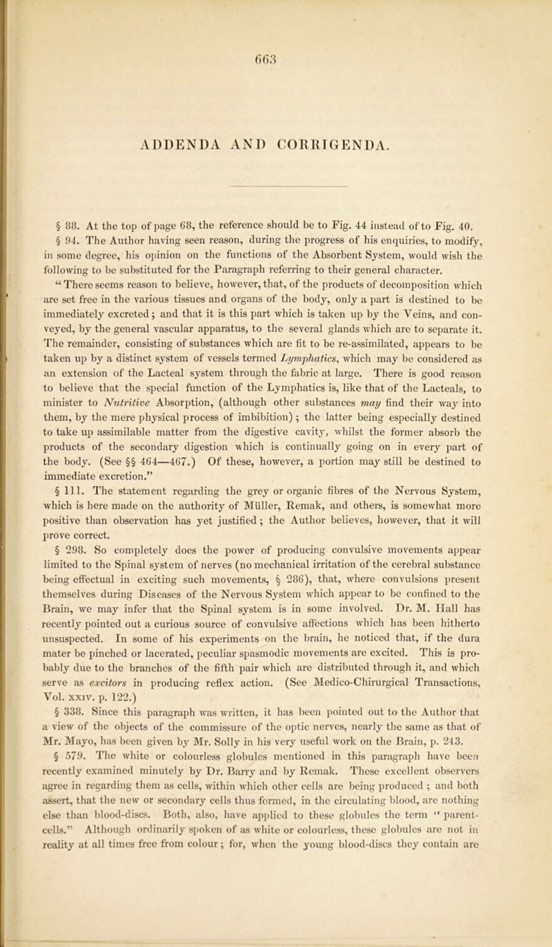 § 88. At the top of page 68, the reference should be to Fig. 44 instead of to Fig. 40. § 94. The Author having seen reason, during the progress of his enquiries, to modify, in some degree, his opinion on the functions of the Absorbent System, would wish the following to be substituted for the Paragraph referring to their general character. “There seems reason to believe, however, that, of the products of decomposition which are set free in the various tissues and organs of the body, only a part is destined to be immediately excreted; and that it is this part which is taken up by the Veins, and con- veyed, by the general vascular apparatus, to the several glands which are to separate it. The remainder, consisting of substances which are fit to be re-assimilated, appears to be taken up by a distinct system of vessels termed Lymphatics, which may be considered as an extension of the Lacteal system through the fabric at large. There is good reason to believe that the special function of the Lymphatics is, like that of the Lacteals, to minister to Nutritive Absorption, (although other substances may find their way into them, by the mere physical process of imbibition); the latter being especially destined to take up assimilable matter from the digestive cavity, whilst the former absorb the products of the secondary digestion which is continually going on in every part of the body. (See §§ 464—467.) Of these, however, a portion may still be destined to immediate excretion.” § 111. The statement regarding the grey or organic fibres of the Nervous System, which is here made on the authority of MUller, Remak, and others, is somewhat more positive than observation has yet justified; the Author believes, however, that it will prove correct. § 298. So completely does the power of producing convulsive movements appear limited to the Spinal system of nerves (no mechanical irritation of the cerebral substance being effectual in exciting such movements, § 286), that, where convulsions present themselves during Diseases of the Nervous System which appear to be confined to the Brain, we may infer that the Spinal system is in some involved. Dr. M. Hall has recently pointed out a curious source of convulsive affections which has been hitherto unsuspected. In some of his experiments on the brain, he noticed that, if the dura mater be pinched or lacerated, peculiar spasmodic movements are excited. This is pro- bably due to the branches of the fifth pair which are distributed through it, and which serve as excitors in producing reflex action. (See Medico-Chirurgical Transactions, Vol. xxiv. p. 122.) § 338. Since this paragraph was written, it has been pointed out to the Author that a view of the objects of the commissure of the optic nerves, nearly the same as that of Mr. Mayo, has been given by Mr. Solly in his very useful work on the Brain, p. 243. § 579. The white or colourless globules mentioned in this paragraph have been recently examined minutely by Dr. Barry and by Remak. These excellent observers agree in regarding them as cells, within which other cells are being produced ; and both assert, that the new or secondary cells thus formed, in the circulating blood, are nothing else than blood-discs. Both, also, have applied to these globules the term “ parent- cells.” Although ordinarily spoken of as white or colourless, these globules are not in reality at all times free from colour; for, when the young blood-discs they contain are