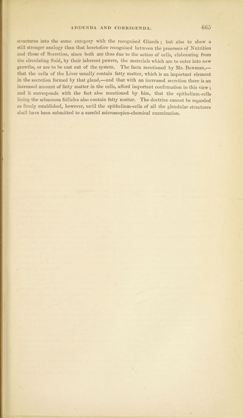 structures into the same category with the recognised Glands ; hut also to show a still stronger analogy than that heretofore recognised between the processes of Nutrition and those of Secretion, since both are thus due to the action of cells, elaborating from the circulating fluid, by their inherent powers, the materials which are to enter into new growths, or are to be cast out of the system. The facts mentioned by Mr. Bowman,— that the cells of the Liver usually contain fatty matter, which is an important element in the secretion formed by that gland,—and that with an increased secretion there is an increased amount of fatty matter in the cells, afford important confirmation to this view; and it corresponds with the fact also mentioned by him, that the epithelium-cells lining the sebaceous follicles also contain fatty matter. The doctrine cannot be regarded as firmly established, however, until the epithelium-cells of all the glandular structures shall have been submitted to a careful microscopico-chemical examination.