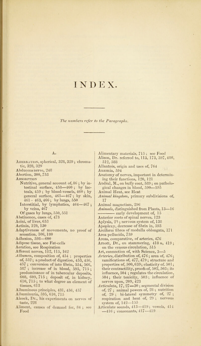 I N D E X The numbers refer to the Paragraphs. A. Aberration, spherical, 328, 329; chroma- tic, 328, 329 Abducens nerve, 248 Abortion, 300, 753 Absorption Nutritive, general account of, 80 ; by in- testinal surface, 458—460 ; by lac- teals, 459 ; by blood-vessels, 460 ; by general surface, 461—467 ; by skin, 461 - 463, 466 ; by lungs, 550 Interstitial, by lymphatics, 464—467 ; by veins, 467 Of gases by lungs, 550, 551 Abstinence, cases of, 473 Acini, of liver, 653 Actinia, 129, 130 Adaptiveness of movements, no proof of sensation, 106,180 Adhesion, 598—600 Adipose tissue, see Fat-cells Aeration, see Respiration Afferent nerves, 112, 115, 162 Albumen, composition of, 454 ; properties of, 552; a product of digestion, 453, 456, 457 ; conversion of into fibrin, 554, 566, 587 ; increase of in blood, 595, 715 ; predominance of in tubercular deposits, 608, 609, 715 ; deposit of, in kidney, 610, 715 ; to what degree an element of tissues, 613 Albuminous principles, 431, 456, 457 Albuminuria, 595, 610, 715 Alcock, Dr., his experiments on nerves of taste, 228 Aliment, causes of demand for, 84 ; see Food Alimentary materials, 715 ; see Food Alison, Dr. referred to, 113, 173, 397,480, 512, 588 Allantois, origin and uses of, 764 Anaemia, 594 Anatomy of nerves, important in determin- ing their functions, 120, 121 Andral, M., on buffy coat, 589 ; on patholo- gical changes in blood, 590—595 Animal Heat, see Heat Animal kingdom, primary subdivisions of, 17 Animal magnetism, 296 Animals, distinguished from Plants, 13—16 early development of, 15 Anterior roots of spinal nerves, 123 Aplysia, 25 ; nervous system of, 138 Apoplexy, decrease of fibrin in, 593 Arciform fibres of medulla oblongata, 171 Area pellucida, 7 59 Areas, comparative, of arteries, 476 Arnott, Dr., on stammering, 418 w, 419; on the venous circulation, 515 Art, connection of, with Science, 3—5 Arteries, distribution of, 476; area of, 476; ramifications of, 477, 479 ; structure and properties of, 500,639; elasticity of. 501; their contractility, proofs of, 502, 503; its influence, 504 ; regulates the circulation, 504; their tonicity, 503; influence of nerves upon, 209, 423 Articulata, 17, 27—30 ; segmental division of, 27 ; animal powers of, 28 ; nutrition of, 29 ; bi-lateral symmetry of, 27 ; respiration and heat of, 29 ; nervous system of, 142—155 Articulate sounds, 413—419; vowels, 414 —416; consonants, 417—419