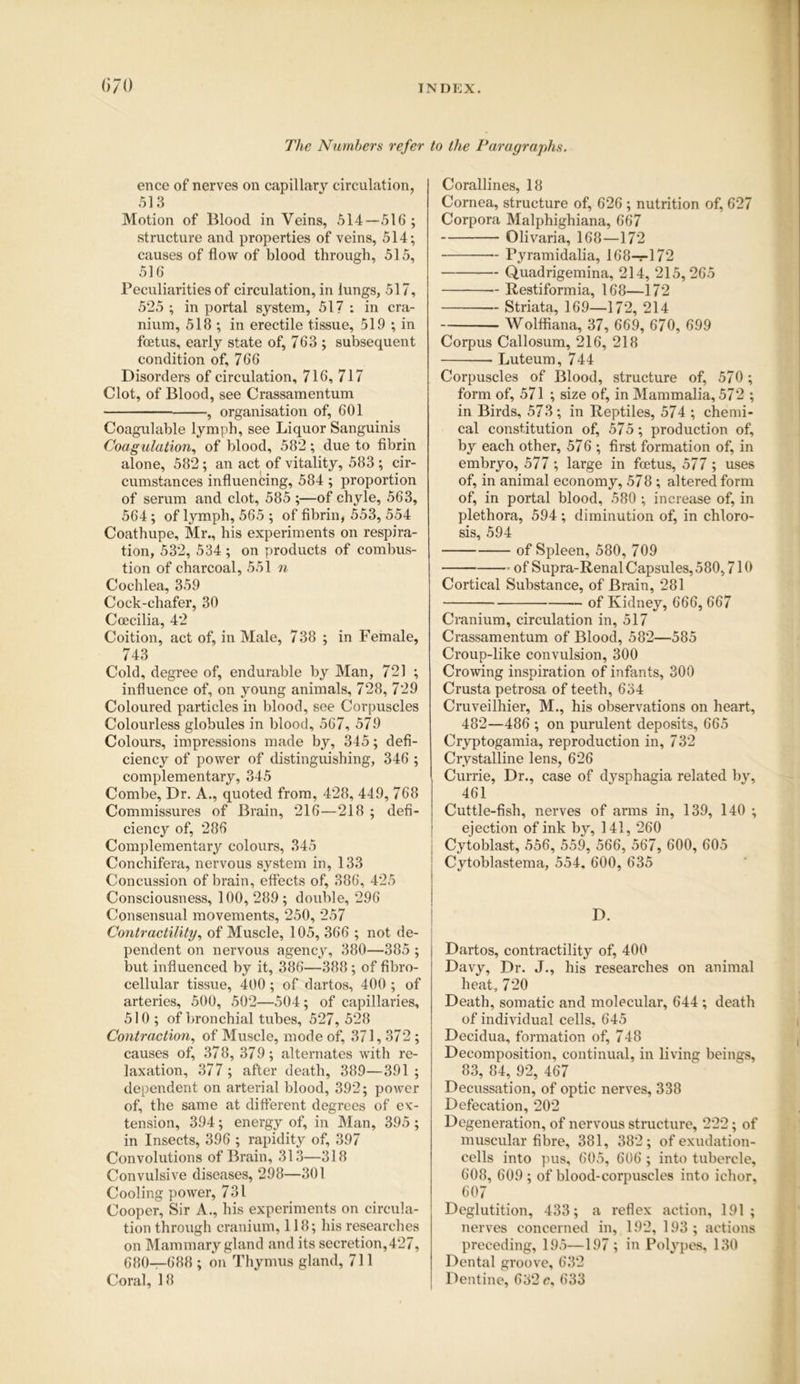 The Numbers refer to the Paragraphs. ence of nerves on capillary circulation, 513 Motion of Blood in Veins, 514—516 ; structure and properties of veins, 514; causes of flow of blood through, 515, 516 Peculiarities of circulation, in lungs, 517, 525 ; in portal system, 517 : in cra- nium, 518 ; in erectile tissue, 519 ; in foetus, early state of, 763 ; subsequent condition of, 766 Disorders of circulation, 716, 717 Clot, of Blood, see Crassamentum , organisation of, 601 Coagulable lymph, see Liquor Sanguinis Coagulation, of blood, 582; due to fibrin alone, 582; an act of vitality, 583 ; cir- cumstances influencing, 584 ; proportion of serum and clot, 585 ;—of chyle, 563, 564; of lymph, 565 ; of fibrin, 553, 554 Coathupe, Mr., his experiments on respira- tion, 532, 534; on products of combus- tion of charcoal, 551 n Cochlea, 359 Cock-chafer, 30 Ccecilia, 42 Coition, act of, in Male, 738 ; in Female, 743 Cold, degree of, endurable by Man, 721 ; influence of, on young animals, 728, 729 Coloured particles in blood, see Corpuscles Colourless globules in blood, 567, 579 Colours, impressions made by, 345; defi- ciency of power of distinguishing, 346 ; complementary, 345 Combe, Dr. A., quoted from, 428, 449, 768 Commissures of Brain, 216—218 ; defi- ciency of, 286 Complementary colours, 345 Conchifera, nervous system in, 133 Concussion of brain, effects of, 386, 425 Consciousness, 100,289; double, 296 Consensual movements, 250, 257 Contractility, of Muscle, 105, 366 ; not de- pendent on nervous agency, 380—385 ; but influenced by it, 386—388 ; of fibro- cellular tissue, 400; of dartos, 400 ; of arteries, 500, 502—504; of capillaries, 510 ; of bronchial tubes, 527, 528 Contraction, of Muscle, mode of, 371,372 ; causes of, 37 8, 379; alternates with re- laxation, 377 ; after death, 389—391 ; dependent on arterial blood, 392; power of, the same at different degrees of ex- tension, 394; energy of, in Man, 395 ; in Insects, 396 ; rapidity of, 397 Convolutions of Brain, 313—318 Convulsive diseases, 298—301 Cooling power, 731 Cooper, Sir A., his experiments on circula- tion through cranium, 118; his researches on Mammary gland and its secretion, 427, 680—688 ; on Thymus gland, 711 Coral, 18 Corallines, 18 Cornea, structure of, 626 ; nutrition of, 627 Corpora Malphighiana, 667 Olivaria, 168—172 Pyramidalia, 168-^172 Quadrigemina, 214, 215,265 — Restiformia, 168—172 Striata, 169—172, 214 Wolffiana, 37, 669, 670, 699 Corpus Callosum, 216, 218 Luteum, 744 Corpuscles of Blood, structure of, 570 ; form of, 571 ; size of, in Mammalia, 572 ; in Birds, 573 ; in Reptiles, 574 ; chemi- cal constitution of, 575; production of, by each other, 576 ; first formation of, in embryo, 577 ; large in foetus, 577 ; uses of, in animal economy, 57 8 ; altered form of, in portal blood, 580 ; increase of, in plethora, 594 ; diminution of, in chloro- sis, 594 of Spleen, 580, 709 of Supra-Renal Capsules, 580,710 Cortical Substance, of Brain, 281 of Kidney, 666, 667 Cranium, circulation in, 517 Crassamentum of Blood, 582—585 Croup-like convulsion, 300 Crowing inspiration of infants, 300 Crusta petrosa of teeth, 634 Cruveilhier, M., his observations on heart, 482—486 ; on purulent deposits, 665 Cryptogamia, reproduction in, 732 Crystalline lens, 626 Currie, Dr., case of dysphagia related by, 461 Cuttle-fish, nerves of arms in, 139, 140 ; ejection of ink by, 141, 260 Cytoblast, 556, 559, 566, 567, 600, 605 Cytoblastema, 554, 600, 635 D. Dartos, contractility of, 400 Davy, Dr. J., his researches on animal heat, 720 Death, somatic and molecular, 644 ; death of individual cells, 645 Decidua, formation of, 748 Decomposition, continual, in living beings, 83, 84, 92, 467 Decussation, of optic nerves, 338 Defecation, 202 Degeneration, of nervous structure, 222; of muscular fibre, 381, 382; of exudation- cells into pus, 605, 606 ; into tubercle, 608, 609; of blood-corpuscles into ichor, 607 Deglutition, 433; a reflex action, 191; nerves concerned in, 192, 193 ; actions preceding, 195—197 ; in Polypes, 130 Dental groove, 632 Dentine, 632 c, 633