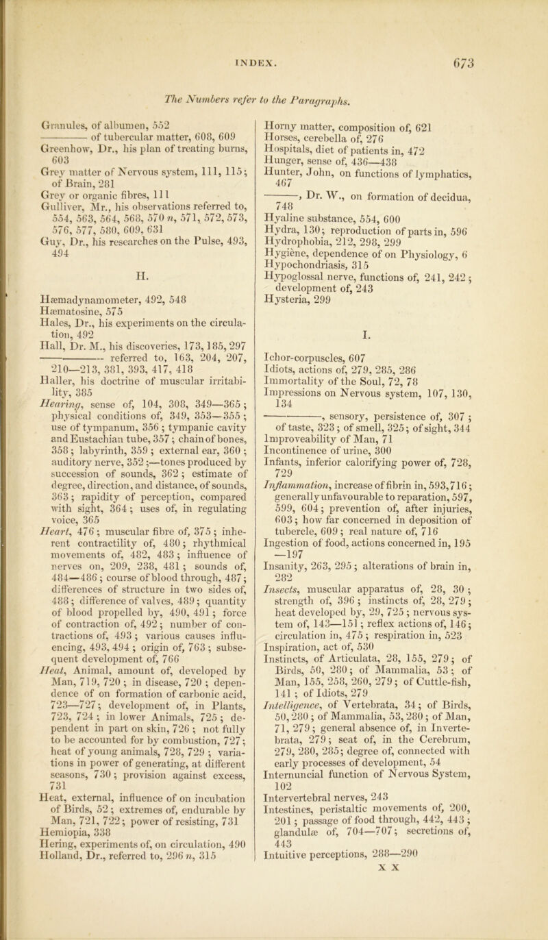 The Numbers refer to the Paragraphs. Granules, of albumen, 552 of tubercular matter, 608, 609 Greenhow, Dr., his plan of treating burns, 603 Grey matter of Nervous system, 111, 115; of Brain, 281 Grey or organic fibres, 111 Gulliver, Mr., his observations referred to, 554, 563, 564, 568, 570 n, 571, 572, 573, 576, 577, 580, 609, 631 Guv, Dr., his researches on the Pulse, 493, 494 H. Hfemadynamometer, 492, 548 Haematosine, 575 Hales, Dr., his experiments on the circula- tion, 492 Hall, Dr. M., his discoveries, 173, 185, 297 referred to, 163, 204, 207, 210—213, 381, 393, 417, 418 Haller, his doctrine of muscular irritabi- lity, 385 Hearing, sense of, 104, 308, 349—365 ; physical conditions of, 349, 353—355 ; use of tympanum, 356 ; tympanic cavity and Eustachian tube, 357; chain of bones, 358 ; labyrinth, 359 ; external ear, 360 ; auditory nerve, 352;—tones produced by succession of sounds, 362 ; estimate of degree, direction, and distance, of sounds, 363; rapidity of perception, compared with sight, 364; uses of, in regulating voice, 365 Heart, 476 ; muscular fibre of, 375 ; inhe- rent contractility of, 480; rhythmical movements of, 482, 483; influence of nerves on, 209, 238, 481 ; sounds of, 484—486 ; course of blood through, 487; differences of structure in two sides of, 488; difference of valves, 489; quantity of blood propelled by, 490, 491 ; force of contraction of, 492; number of con- tractions of, 493; various causes influ- encing, 493, 494 ; origin of, 763 ; subse- quent development of, 766 Heat, Animal, amount of, developed by Man, 719, 720 ; in disease, 720 ; depen- dence of on formation of carbonic acid, 723—727; development of, in Plants, 723, 724 ; in lower Animals, 725 ; de- pendent in part on skin, 726 ; not fully to be accounted for by combustion, 727; heat of young animals, 728, 729 ; varia- tions in power of generating, at different seasons, 730; provision against excess, 731 Heat, external, influence of on incubation of Birds, 52 ; extremes of, endurable by Man, 721, 722; power of resisting, 731 Hemiopia, 338 Hering, experiments of, on circulation, 490 Holland, Dr., referred to, 296 n, 315 Horny matter, composition of, 621 Horses, cerebella of, 276 Hospitals, diet of patients in, 472 Hunger, sense of, 436—438 •hunter, John, on functions of lymphatics, , Dr. W., on formation of decidua, 748 Hyaline substance, 554, 600 Hydra, 130; reproduction of parts in, 596 Hydrophobia, 212, 298, 299 Hygiene, dependence of on Physiology, 6 Hypochondriasis, 315 Hyoglossal nerve, functions of, 241, 242 ; development of, 243 Hysteria, 299 I. Ichor-corpuscles, 607 Idiots, actions of, 279, 285, 286 Immortality of the Soul, 72, 78 Impressions on Nervous system, 107, 130, 134 , sensory, persistence of, 307 ; of taste, 323; of smell, 325; of sight, 344 lmproveability of Man, 71 Incontinence of urine, 300 Infants, inferior calorifying power of, 728, 729 Inflammation, increase of fibrin in, 593,716; generally unfavourable to reparation, 597, 599, 604; prevention of, after injuries, 603; how far concerned in deposition of tubercle, 609 ; real nature of, 716 Ingestion of food, actions concerned in, 195 —197 Insanity, 263, 295; alterations of brain in, 282 Insects, muscular apparatus of, 28, 30 ; strength of, 396 ; instincts of, 28,279; heat developed by, 29, 725 ; nervous sys- tem of, 143—151 ; reflex actions of, 146; circulation in, 475; respiration in, 523 Inspiration, act of, 530 Instincts, of Articulata, 28, 155, 279; of Birds, 50, 280; of Mammalia, 53 ; of Man, 155, 258, 260, 279; of Cuttle-fish, 141 ; of Idiots, 279 Intelligence, of Yertebrata, 34; of Birds, 50,280; of Mammalia, 53,280; of Man, 71, 279; general absence of, in Inverte- brata, 279; seat of, in the Cerebrum, 279, 280, 285; degree of, connected Avith early processes of development, 54 Internuncial function of Nervous System, 102 Intervertebral nerves, 243 Intestines, peristaltic movements of, 200, 201; passage of food through, 442, 443 ; glandulee of, 704—707; secretions of, 443 Intuitive perceptions, 288—290 X X