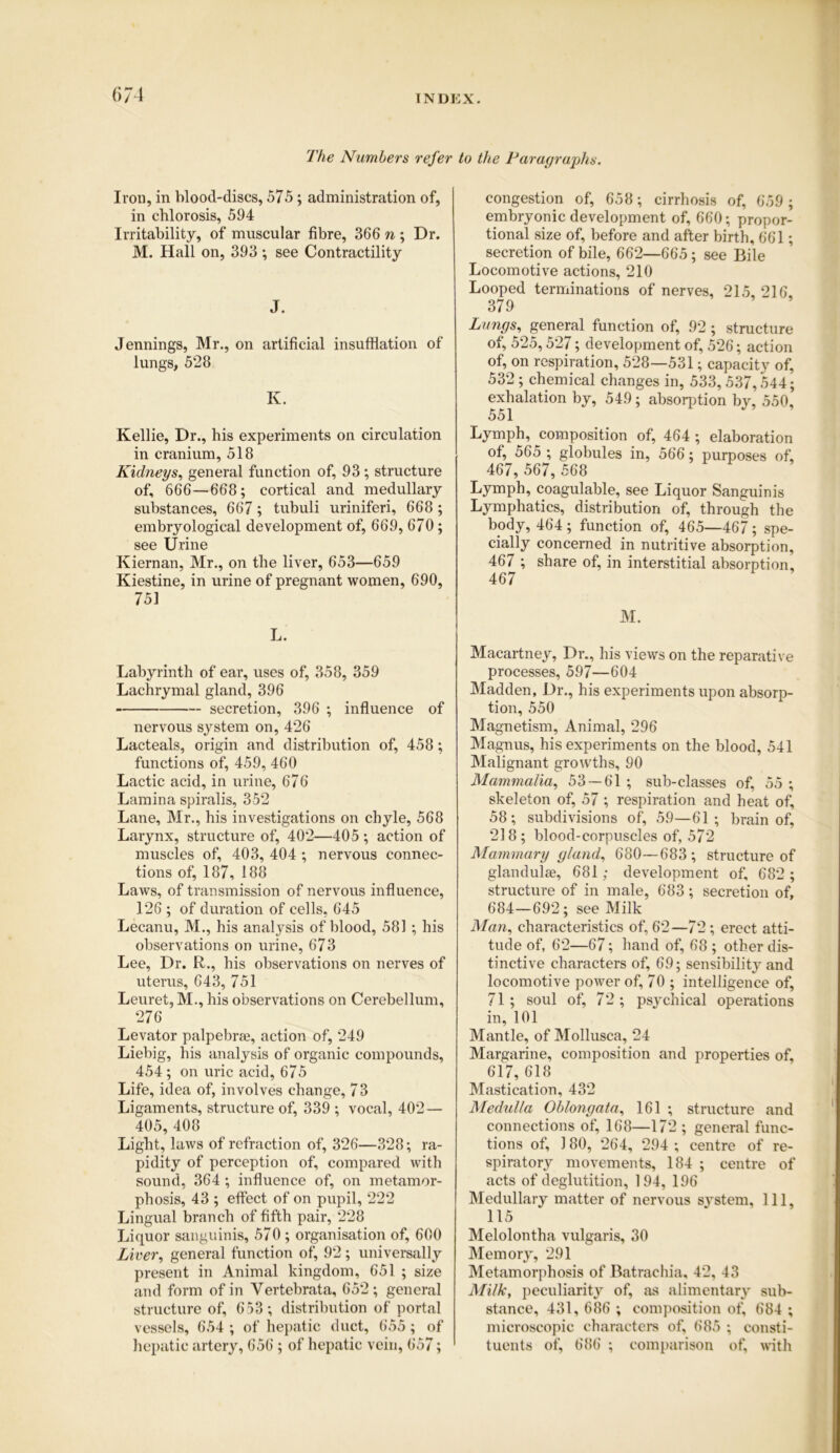 The Numbers refer Iron, in blood-discs, 575 ; administration of, in chlorosis, 594 Irritability, of muscular fibre, 366 n ; Dr. M. Hall on, 393 ; see Contractility J. Jennings, Mr., on artificial insufflation of lungs, 528 K. Kellie, Dr., his experiments on circulation in cranium, 518 Kidneys, general function of, 93; structure of, 666—668; cortical and medullary substances, 667 ; tubuli uriniferi, 668 ; embryological development of, 669, 670; see Urine Kiernan, Mr., on the liver, 653—659 Kiestine, in urine of pregnant women, 690, 751 L. Labyrinth of ear, uses of, 358, 359 Lachrymal gland, 396 secretion, 396 ; influence of nervous system on, 426 Lacteals, origin and distribution of, 458; functions of, 459, 460 Lactic acid, in urine, 676 Lamina spiralis, 352 Lane, Mr., his investigations on chyle, 568 Larynx, structure of, 402—405 ; action of muscles of, 403, 404 ; nervous connec- tions of, 187, 188 Laws, of transmission of nervous influence, 126 ; of duration of cells, 645 Lecanu, M., his analysis of blood, 581 ; his observations on urine, 673 Lee, Dr. R., his observations on nerves of uterus, 643, 751 Leuret, M., his observations on Cerebellum, 276 Levator palpebraj, action of, 249 Liebig, his analysis of organic compounds, 454 ; on uric acid, 675 Life, idea of, involves change, 73 Ligaments, structure of, 339 ; vocal, 402— 405,408 Light, laws of refraction of, 326—328; ra- pidity of perception of, compared with sound, 364 ; influence of, on metamor- phosis, 43 ; effect of on pupil, 222 Lingual branch of fifth pair, 228 Liquor sanguinis, 570 ; organisation of, 600 Liver, general function of, 92 ; universally present in Animal kingdom, 651 ; size and form of in Vertebrata, 652 ; general structure of, 653 ; distribution of portal vessels, 654 ; of hepatic duct, 655; of hepatic artery, 656 ; of hepatic vein, 657; to the Paragraphs. congestion of, 658; cirrhosis of, 659 ; embryonic development of, 660; propor- tional size of, before and after birth, 661; secretion of bile, 662—665; see Bile Locomotive actions, 210 Looped terminations of nerves, 215, 216, 379 Lungs, general function of, 92 ; structure of, 525,527; development of, 526; action of, on respiration, 528—531; capacity of, 532; chemical changes in, 533,537,544; exhalation by, 549; absorption by, 550, 551 Lymph, composition of, 464 ; elaboration of, 565 ; globules in, 566; purposes of, 467, 567, 568 Lymph, coagulable, see Liquor Sanguinis Lymphatics, distribution of, through the body, 464; function of, 465—467; spe- cially concerned in nutritive absorption, 467 ; share of, in interstitial absorption, 467 M. Macartney, Dr., his views on the reparative processes, 597—604 Madden, Dr., his experiments upon absorp- tion, 550 Magnetism, Animal, 296 Magnus, his experiments on the blood, 541 Malignant growths, 90 Mammalia, 53 — 61 ; sub-classes of, 55 ; skeleton of, 57 ; respiration and heat of, 58; subdivisions of, 59—61; brain of, 218; blood-corpuscles of, 572 Mammary gland, 680—683; structure of glandulse, 681; development of, 682 ; structure of in male, 683; secretion of, 684—692; see Milk Man, characteristics of, 62—72 ; erect atti- tude of, 62—67; hand of, 68 ; other dis- tinctive characters of, 69; sensibility and locomotive power of, 70 ; intelligence of, 71 ; soul of, 72; psychical operations in, 101 Mantle, of Mollusca, 24 Margarine, composition and properties of, 617, 618 Mastication, 432 Medulla Oblongata, 161 ; structure and connections of, 168—172 ; general func- tions of, 180, 264, 294 ; centre of re- spiratory movements, 184 ; centre of acts of deglutition, 194, 196 Medullary matter of nervous system. 111, 115 Melolontha vulgaris, 30 Memory, 291 Metamorphosis of Batrachia, 42, 43 Milk, peculiarity of, as alimentary sub- stance, 431, 686 ; composition of, 684 ; microscopic characters of, 685 ; consti- tuents of, 686 ; comparison of, with