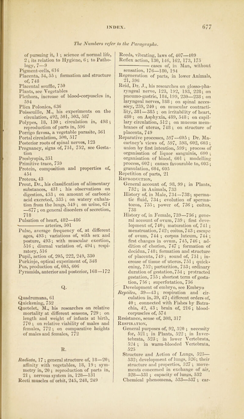 The Numbers refer to the Paragraphs. of pursuing it, 1 ; science of normal life, 2 ; its relation to Hygiene, 6 ; to Patho- logy, 7—9 Pigment-cells, 616 Placenta, 54, 55 ; formation and structure of, 748 Placental souffle, 750 Plants, see Vegetables Plethora, increase of blood-corpuscles in, 594 Plica Polonica, 636 Poisseuille, M., his experiments on the circulation, 492, 501, 503, 587 Polypes, 18, 130 ; circulation in, 498 ; reproduction of parts in, 596 Porrigo favosa, a vegetable parasite, 561 Portal circulation, 500, 517 Posterior roots of spinal nerves, 123 Pregnancy, signs of, 751, 752, see Gesta- tion Presbyopia, 351 Primitive trace, 759 Protein, composition and properties of, 454 Proteus, 43 Prout, Dr., his classification of alimentary substances, 431 ; his observations on digestion, 453 ; on amount of carbonic acid excreted, 535 ; on watery exhala- tion from the lungs, 549 ; on urine, 674 —677 ; on general disorders of secretion, 718 Pulsation of heart, 482—486 ’ arteries, 501 Pulse, average frequency of, at different ages, 493; variations of, with sex and posture, 493; with muscular exertion, 516 ; diurnal variation of, 494 •, respi- ratory, 516 Pupil, action of, 205, 222, 249, 330 Purkinje, optical experiment of, 348 Pus, production of, 605, 606 Pyramids, anterior and posterior, 168—172 Q. Quadrumana, 61 Quickening, 752 Quetelet, M., his researches on relative mortality at different seasons, 729 ; on length and weight of infants at birth, 770 ; on relative viability of males and females, 772 ; on comparative heights of males and females, 772 R. Reeds, vibrating, laws of, 407—409 Reflex action, 130, 146, 162, 173, 175 cases of, in Man, without sensation, 176—180, 194 Regeneration of parts, in lower Animals, 21, 596 Reid, Dr. «T., his researches on glosso-pha- ryngeal nerve, 123, 192, 193, 228; on pneumo-gastric, 184, 199, 230—238 ; on laryngeal nerves, 188; on spinal acces- sory, 239, 240 ; on muscular contracti- lity, 381—385 ; on irritability of heart, 480 ; on Asphyxia, 489, 548 ; on capil- lary circulation, 512 ; on mucous mem- branes of uterus, 748 ; on structure of placenta, 749 Reparative processes, 597—605 ; Dr. Ma- cartney’s views of, 597, 598, 602, 603 ; union by first intention, 599; process of organisation of liquor sanguinis, 600 ; organisation of blood, 601 ; modelling process, 602 ; causes favourable to, 603 ; granulation, 604, 605 Repetition of parts, 21 Reproduction, General account of, 98, 99 ; in Plants, 732; in Animals, 733 History of, in Male, 734—738; sperma- tic fluid, 734; evolution of sperma- tozoa, 735; power of, 736 ; coitus, 738 History of, in Female, 739—756; gene- ral account of ovum, 739 ; first deve- lopment of, 740; maturation of, 741 ; menstruation, 742; coitus, 743 ; escape of ovum, 744 ; corpus luteum, 744 ; first changes in ovum, 745, 746 ; ad- dition of chorion, 747 ; formation of decidua, 748; formation and structure of placenta, 749 ; sound of, 751 ; in- crease of tissue of uterus, 751 ; quick- ening, 752; parturition, 753; ordinary duration of gestation, 754 ; protracted gestation, 755 ; shortest term of gesta- tion, 7 56 ; superfoetation, 756 Development of embryo, see Embryo Reptiles, 39—43 ; respiration and cir- culation in, 39, 42 ; different orders of, 40 ; connected with Fishes by JBatra- chia, 42, 43 ; brain of, 216 ; blood- corpuscles of, 574 Resistance, sense of, 308, 317 Respiration, General purposes of, 92, 520 ; necessity for, 521 ; in Plants, 522 ; in Inver- tebrata, 523; in lower Vertebrata, 524 ; in warm-blooded Vertebrata, 525 Structure and Action of Lungs, 525— 532; development of lungs, 526; their structure and properties, 527 ; move- ments concerned in exchange of air, 528—531 ; capacity of lungs, 532 Chemical phenomena, 533'—537 ; car- Radiata, 17 ; general structure of, 18—20; affinity with vegetables, 18, 19 ; sym- metry in, 20 ; reproduction of parts in, 21 ; nervous system in, 128—131 Recti muscles of orbit, 245, 248, 249