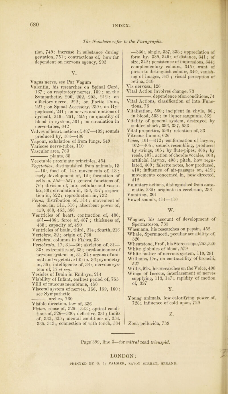 The Numbers refer tion, 749 : increase in substance during gestation, 751 ; contractions of, how far dependent on nervous agency, 203 Y. Vagus nerve, see Par Yagum Valentin, his researches on Spinal Cord, 167 ; on respiratory nerves, 189 ; on the Sympathetic, 200, 202, 203, 212 ; on olfactory nerve, 222; on Portio Dura, 227 ; on Spinal Accessory, 239 ; on Hy- poglossal, 241; on nerves and motions of eyeball, 249—251, 255; on quantity of blood in system, 581 ; on circulation in nerve-tubes, 642 Valves of heart, action of, 487—489; sounds produced by, 484—486 Vapour, exhalation of from lungs, 549 Varicose nerve-tubes, 110 Vascular area, 763 • plants, 88 Vegetable proximate principles, 454 Vegetables, distinguished from animals, 13 —16; food of, 14; movements of, 13; early development of, 15; formation of cells in, 555—557 ; general functions of, 76 ; division of, into cellular and vascu- lar, 88; circulation in, 496, 497; respira- tion in, 522 ; reproduction in, 732 Veins, distribution of, 514 ; movement of blood in, 515, 516 ; absorbent power of, 459, 460, 463, 366 Ventricles of heart, contraction of, 480, 481—486; force of, 487 ; thickness of, 488 ; capacity of, 490 Ventricles of brain, third, 214; fourth, 216 Vertebrae, 32; origin of, 760 Vertebral columns in Fishes, 33 Vertebrata, 17, 31—36; skeleton of, 31 — 33; extremities of, 33; predominance of nervous system in, 31, 34 ; organs of ani- mal and vegetative life in, 36; symmetry in, 36 ; intelligence of, 34 ; nervous sys- tem of, 17 et seq. Vesicles of Brain in Embryo, 214 Viability of Infant, earliest period of, 755 Villi of mucous membrane, 458 Visceral system of nerves, 156, 159, 160 ; see Sympathetic arches, 760 Visible direction, law of, 336 Vision, sense of, 326—348; optical condi- tions of, 326—330; defective, 331; limits of, 332, 333 ; mental conditions of, 334, 335, 343; connection of with touch, 334 to the Paragraphs. — 336; single, 337,338; appreciation of form by, 339, 340; of distance, 341 ; of size, 342; persistence of impressions, 344; complementary colours, 345 ; want of power to distinguish colours, 346; vanish- ing of images, 347 ; visual perception of retina, 348 Vis nervosa, 126 Vital Action involves change, 73 • , dependence of on conditions, 7 4 Vital Actions, classification of into Func- tions, 75 Vitalisation, 560; incipient in chyle, 86; in blood, 583 ; in liquor sanguinis, 562 Vitality of general system, destroyed by sudden shock, 386, 387, 583 Vital properties, 596 ; retention of, 83 Vitreous humor, 626 Voice, 401—412; conformation of larynx, 402—405 ; sounds resembling, produced by strings, 405 ; by flute-pipes, 406 ; by reeds, 407; action of chordae vocales, 408; artificial larynx, 408; pitch, how regu- lated, 409 ; falsetto notes, how produced, 410; influence of air-passages on, 412; movements concerned in, how directed, 412 Voluntary actions, distinguished from auto- matic, 285; originate in cerebrum, 288 Vomiting, 301 Vowel-sounds, 414—416 W. Wagner, his account of development of Spermatozoa, 735 Wasmann, his researches on pepsin, 452 Whale, Spermaceti, peculiar sensibility of, 320 Wheatstone,Prof., his Stereoscope,253,340 White globules of blood, 579 White matter of nervous system, 110, 281 Williams, Dr., on contractility of bronchi, 527 Willis, Mr., his researches on the Voice, 408 Wings of Insects, interlacement of nerves supplying, 113, 147; rapidity of motion of, 397 ' Y. Young animals, low calorifying power of, 728; influence of cold upon, 729 Z. Zona pellucida, 739 Page 399, line 3—for mitral read tricuspid. LONDON: PRINTED BY G. J. PALMER, SAVOY STREET, STRAND.